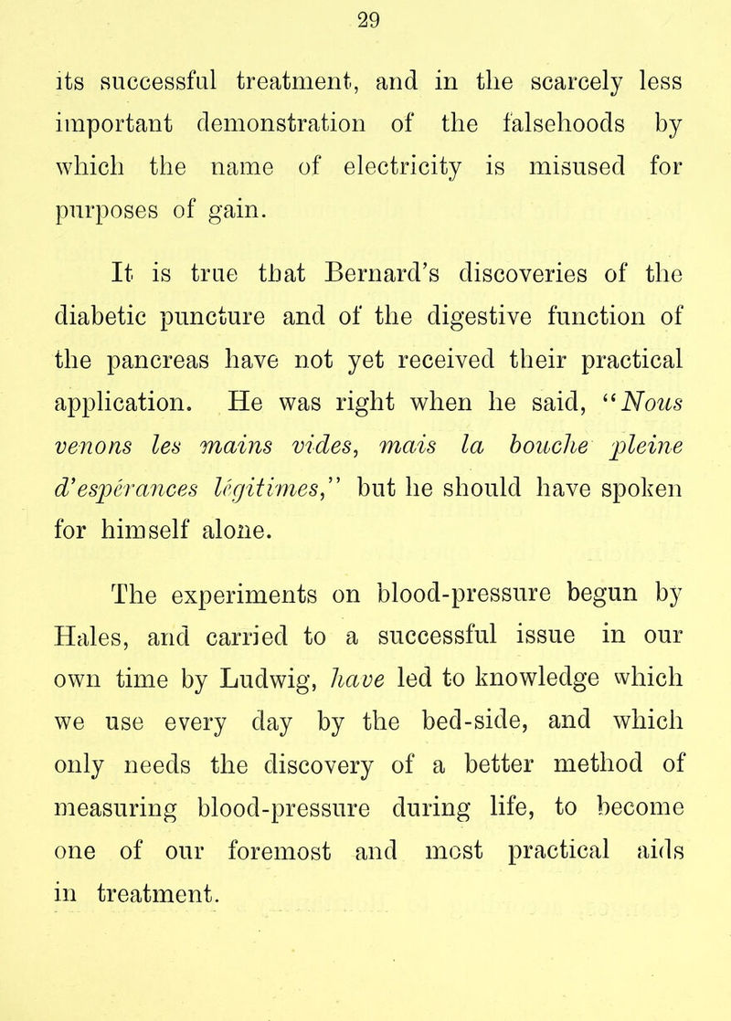its successful treatment, and in tlie scarcely less important demonstration of the falsehoods by which the name of electricity is misused for purposes of gain. It is true that Bernard’s discoveries of the diabetic puncture and of the digestive function of the pancreas have not yet received their practical application. He was right when he said, “Nous venons les mains vides, mais la bouclie pleine d’ esperances legitimes,” but he should have spoken for himself alone. The experiments on blood-pressure begun by Hales, and carried to a successful issue in our own time by Ludwig, have led to knowledge which we use every day by the bed-side, and which only needs the discovery of a better method of measuring blood-pressure during life, to become one of our foremost and most practical aids in treatment.