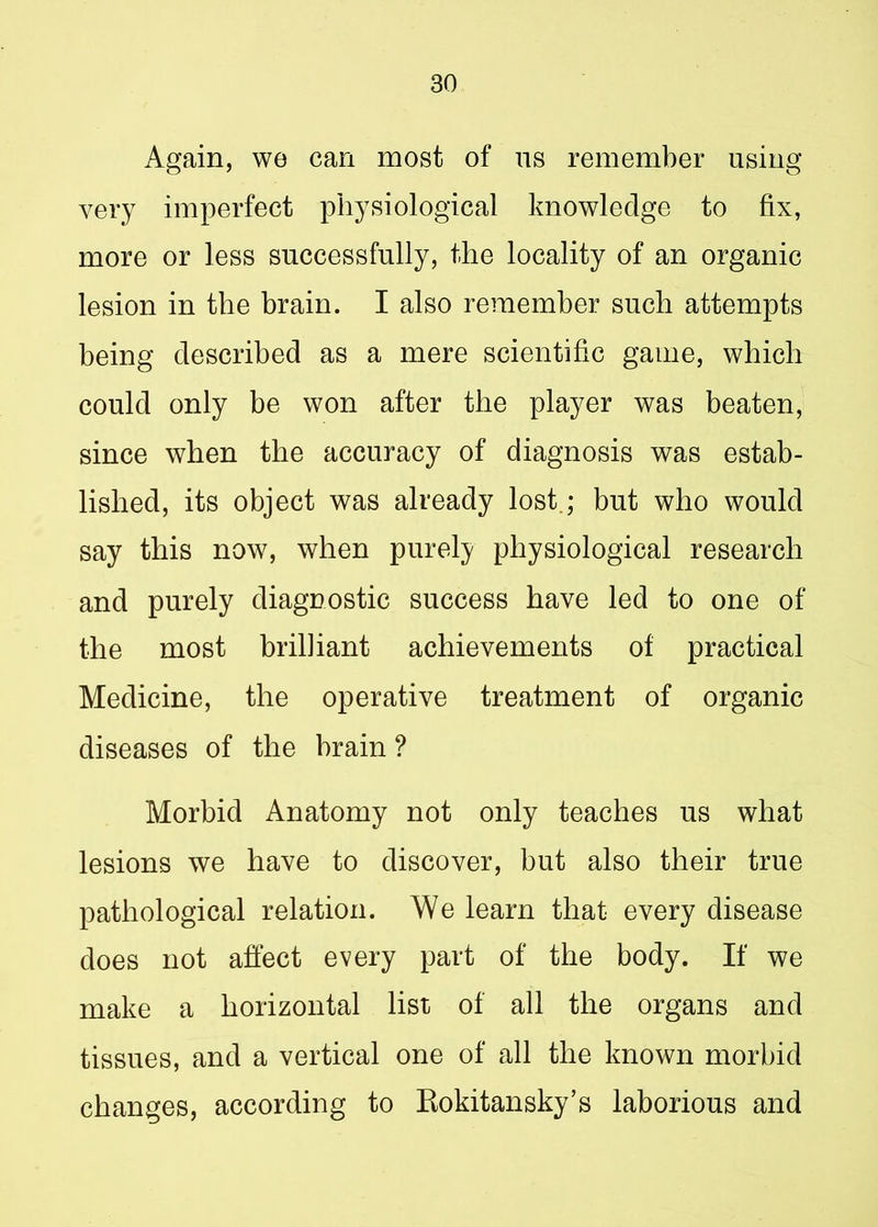 Again, we can most of us remember using very imperfect physiological knowledge to fix, more or less successfully, the locality of an organic lesion in the brain. I also remember such attempts being described as a mere scientific game, which could only be won after the player was beaten, since when the accuracy of diagnosis was estab- lished, its object was already lost; but who would say this now, when purely physiological research and purely diagnostic success have led to one of the most brilliant achievements of practical Medicine, the operative treatment of organic diseases of the hrain ? Morbid Anatomy not only teaches us what lesions we have to discover, but also their true pathological relation. We learn that every disease does not affect every part of the body. If we make a horizontal list of all the organs and tissues, and a vertical one of all the known morbid changes, according to Rokitansky’s laborious and
