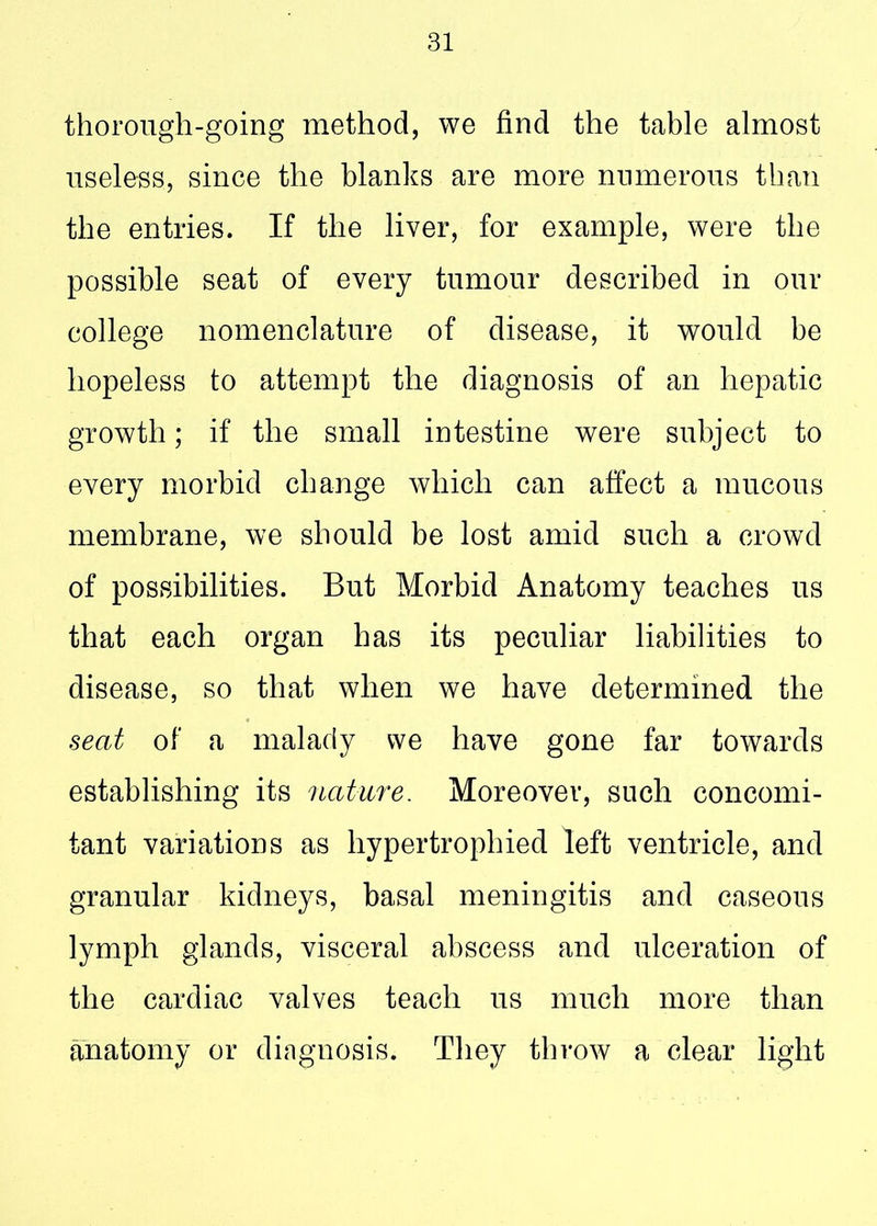 thorough-going method, we find the table almost useless, since the blanks are more numerous than the entries. If the liver, for example, were the possible seat of every tumour described in our college nomenclature of disease, it would be hopeless to attempt the diagnosis of an hepatic growth; if the small intestine were subject to every morbid change which can affect a mucous membrane, we should be lost amid such a crowd of possibilities. But Morbid Anatomy teaches us that each organ has its peculiar liabilities to disease, so that when we have determined the seat of a malady we have gone far towards establishing its nature. Moreover, such concomi- tant variations as hypertrophied left ventricle, and granular kidneys, basal meningitis and caseous lymph glands, visceral abscess and ulceration of the cardiac valves teach us much more than anatomy or diagnosis. They throw a clear light