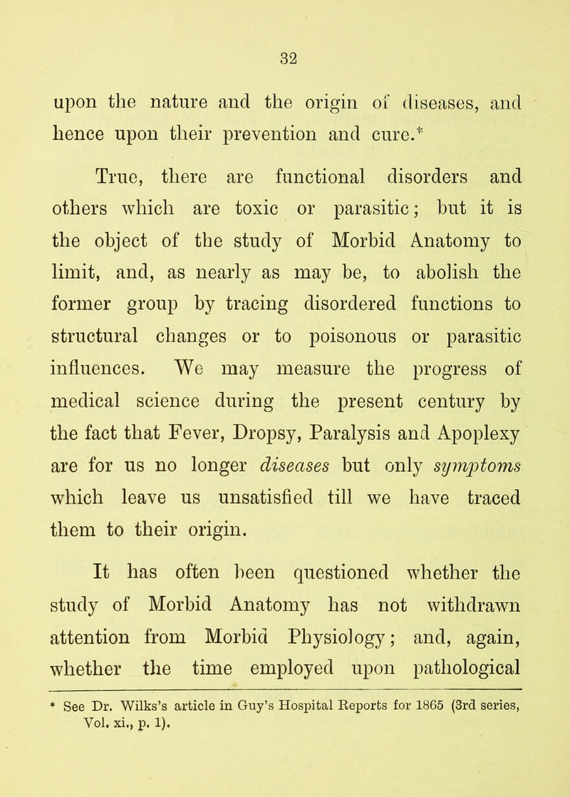 upon the nature and the origin of diseases, and hence upon their prevention and cure.* True, there are functional disorders and others which are toxic or parasitic; but it is the object of the study of Morbid Anatomy to limit, and, as nearly as may be, to abolish the former group by tracing disordered functions to structural changes or to poisonous or parasitic influences. We may measure the progress of medical science during the present century by the fact that Fever, Dropsy, Paralysis and Apoplexy are for us no longer diseases but only symptoms which leave us unsatisfied till we have traced them to their origin. It has often been questioned whether the study of Morbid Anatomy has not withdrawn attention from Morbid Physiology; and, again, whether the time employed upon pathological * See Dr. Wilks’s article in Guy’s Hospital Reports for 1865 (3rd series, Vol. xi., p. 1).