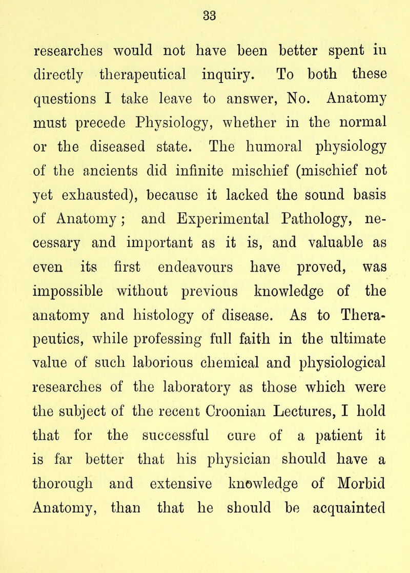 83 researches would not have been better spent in directly therapeutical inquiry. To both these questions I take leave to answer, No. Anatomy must precede Physiology, whether in the normal or the diseased state. The humoral physiology of the ancients did infinite mischief (mischief not yet exhausted), because it lacked the sound basis of Anatomy; and Experimental Pathology, ne- cessary and important as it is, and valuable as even its first endeavours have proved, was impossible without previous knowledge of the anatomy and histology of disease. As to Thera- peutics, while professing full faith in the ultimate value of such laborious chemical and physiological researches of the laboratory as those which were the subject of the recent Croonian Lectures, I hold that for the successful cure of a patient it is far better that his physician should have a thorough and extensive knowledge of Morbid Anatomy, than that he should be acquainted