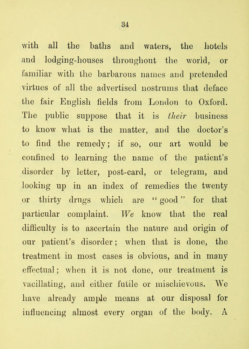 with all the baths and waters, the hotels and lodging-houses throughout the world, or familiar with the barbarous names and pretended virtues of all the advertised nostrums that deface the fair English fields from London to Oxford. The public suppose that it is their business to know what is the matter, and the doctor’s to find the remedy; if so, our art would be confined to learning tbe name of the patient’s disorder by letter, post-card, or telegram, and looking up in an index of remedies the twenty or thirty drugs which are “ good ” for that particular complaint. We know that the real difficulty is to ascertain the nature and origin of our patient’s disorder; when that is done, the treatment in most cases is obvious, and in many effectual; when it is not done, our treatment is vacillating, and either futile or mischievous. We have already ample means at our disposal for influencing almost every organ of the body. A