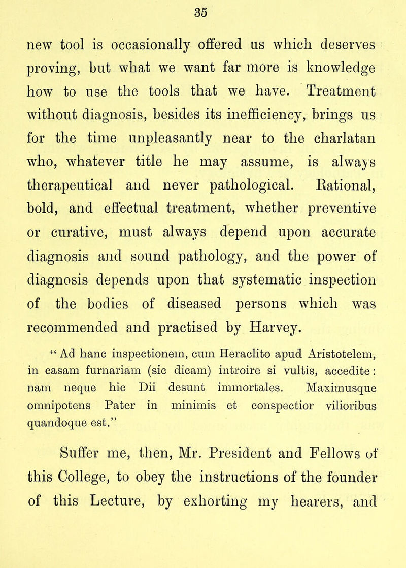 new tool is occasionally offered ns which deserves proving, but what we want far more is knowledge how to use the tools that we have. Treatment without diagnosis, besides its inefficiency, brings us for the time unpleasantly near to the charlatan who, whatever title he may assume, is always therapeutical and never pathological. Rational, bold, and effectual treatment, whether preventive or curative, must always depend upon accurate diagnosis and sound pathology, and the power of diagnosis depends upon that systematic inspection of the bodies of diseased persons which was recommended and practised by Harvey. “ Ad hanc inspectionem, cum Heraclito apud Aristotelem, in casam furnariam (sic dicam) introire si vultis, accedite: nam neque hie Dii desunt immortales. Maximusque omnipotens Pater in minimis et conspectior vilioribus quandoque est.” Suffer me, then, Mr. President and Fellows of this College, to obey the instructions of the founder of this Lecture, by exhorting my hearers, and