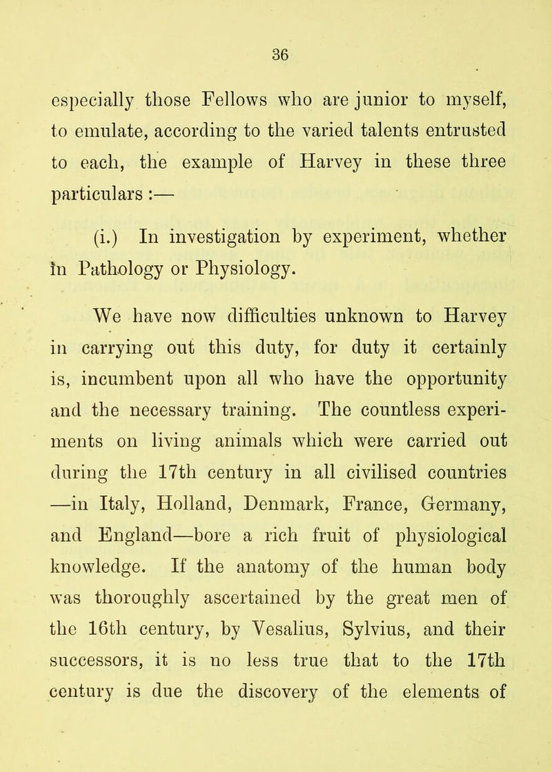 especially those Fellows who are junior to myself, to emulate, according to the varied talents entrusted to each, the example of Harvey in these three particulars :— (i.) In investigation by experiment, whether in Pathology or Physiology. We have now difficulties unknown to Harvey in carrying out this duty, for duty it certainly is, incumbent upon all who have the opportunity and the necessary training. The countless experi- ments on living animals which were carried out during the 17th century in all civilised countries —in Italy, Holland, Denmark, France, Germany, and England—bore a rich fruit of physiological knowledge. If the anatomy of the human body was thoroughly ascertained by the great men of the 16th century, by Yesalius, Sylvius, and their successors, it is no less true that to the 17th century is due the discovery of the elements of