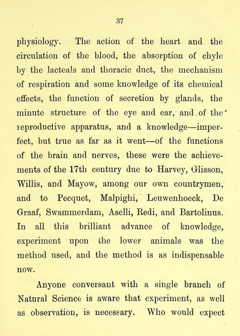 physiology. The action of the heart and the circulation of the blood, the absorption of chyle by the lacteals and thoracic duct, the mechanism of respiration and some knowledge of its chemical effects, the function of secretion by glands, the minute structure of the eye and ear, and.of the' reproductive apparatus, and a knowledge—imper- fect, but true as far as it went—of the functions of the brain and nerves, these were the achieve- ments of the 17th century due to Harvey, Grlisson, Willis, and Mayow, among our own countrymen, and to Pecquet, Malpighi, Leuwenhoeck, De Graaf, Swammerdam, Aselli, Eedi, and Bartolinus. In all this brilliant advance of knowledge, experiment upon the lower animals was the method used, and the method is as indispensable now. Anyone conversant with a single branch of Natural Science is aware that experiment, as well as observation, is necessary. Who would expect