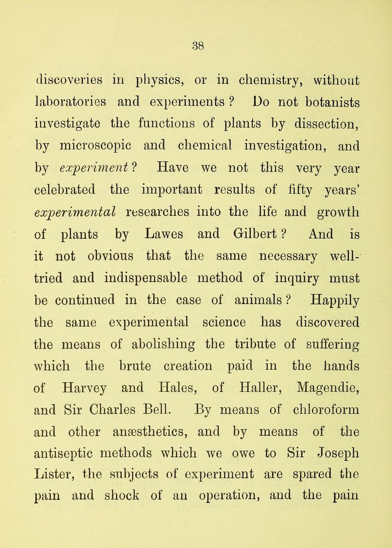 discoveries in physics, or in chemistry, without laboratories and experiments ? Do not botanists investigate the functions of plants by dissection, by microscopic and chemical investigation, and by experiment ? Have we not this very year celebrated the important results of fifty years’ experimental researches into the life and growth of plants by Lawes and Gilbert ? And is it not obvious that the same necessary well- tried and indispensable method of inquiry must be continued in the case of animals ? Happily the same experimental science has discovered the means of abolishing the tribute of suffering which the brute creation paid in the hands of Harvey and Hales, of Haller, Magendie, and Sir Charles Bell. By means of chloroform and other anesthetics, and by means of the antiseptic methods which we owe to Sir Joseph Lister, the subjects of experiment are spared the pain and shock of an operation, and the pain