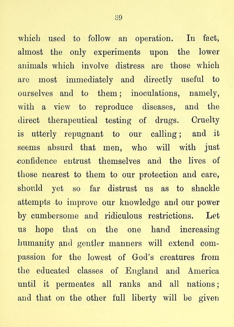 which used to follow an operation. In fact, almost the only experiments upon the lower animals which involve distress .are those which are most immediately and directly useful to ourselves and to them; inoculations, namely, with a view to reproduce diseases, and the direct therapeutical testing of drugs. Cruelty is utterly repugnant to our calling ; and it seems absurd that men, who will with just confidence entrust themselves and the lives of those nearest to them to our protection and care, should yet so far distrust us as to shackle attempts to improve our knowledge and our power by cumbersome and ridiculous restrictions. Let us hope that on the one hand increasing humanity and gentler manners will extend com- passion for the lowest of God’s creatures from the educated classes of England and America until it permeates all ranks and all nations; and that on the other full liberty will be given