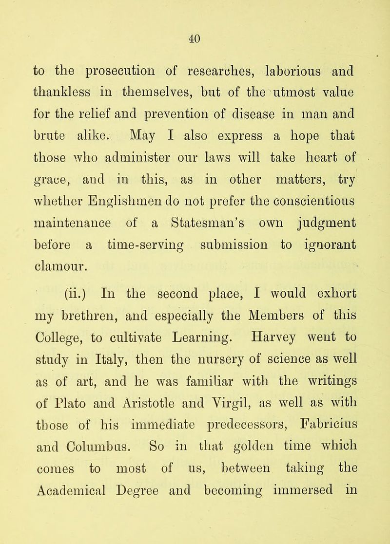 to the prosecution of researches, laborious and thankless in themselves, but of the utmost value for the relief and prevention of disease in man and brute alike. May I also express a hope that those who administer our laws will take heart of grace, and in this, as in other matters, try whether Englishmen do not prefer the conscientious maintenance of a Statesman’s own judgment before a time-serving submission to ignorant clamour. (ii.) In the second place, I would exhort my brethren, and especially the Members of this College, to cultivate Learning. Harvey went to study in Italy, then the nursery of science as well as of art, and he was familiar with the writings of Plato and Aristotle and Virgil, as well as with those of his immediate predecessors, Fabricius and Columbus. So in that golden time which comes to most of us, between taking the Academical Degree and becoming immersed in