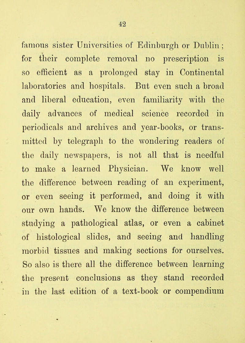famous sister Universities of Edinburgh or Dublin ; for their complete removal no prescription is so efficient as a prolonged stay in Continental laboratories and hospitals. But even such a broad and liberal education, even familiarity with the daily advances of medical science recorded in periodicals and archives and year-books, or trans- mitted by telegraph to the wondering readers of the daily newspapers, is not all that is needful to make a learned Physician. We know well the difference between reading of an experiment, or even seeing it performed, and doing it with our own hands. We know the difference between studying a pathological atlas, or even a cabinet of histological slides, and seeing and handling morbid tissues and making sections for ourselves. So also is there all the difference between learning the present conclusions as they stand recorded in the last edition of a text-book or compendium