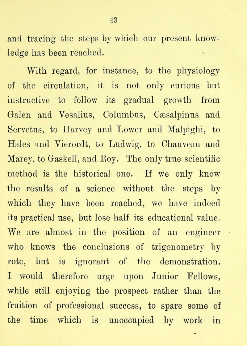 and tracing the steps by which our present know- ledge has been reached. With regard, for instance, to the physiology of the circulation, it is not only curious but instructive to follow its gradual growth from Galen and Vesalius, Columbus, Caesalpinus and Servetus, to Harvey and Lower and Malpighi, to Hales and Vierordt, to Ludwig, to Chauveau and Marey, to Gaskell, and Roy. The only true scientific method is the historical one. If we only know the results of a science without the steps by which they have been reached, we have indeed its practical use, but lose half its educational value. We are almost in the position of an engineer who knows the conclusions of trigonometry by rote, but is ignorant of the demonstration. I would therefore urge upon Junior Fellows, while still enjoying the prospect rather than the fruition of professional success, to spare some of the time which is unoccupied by work in