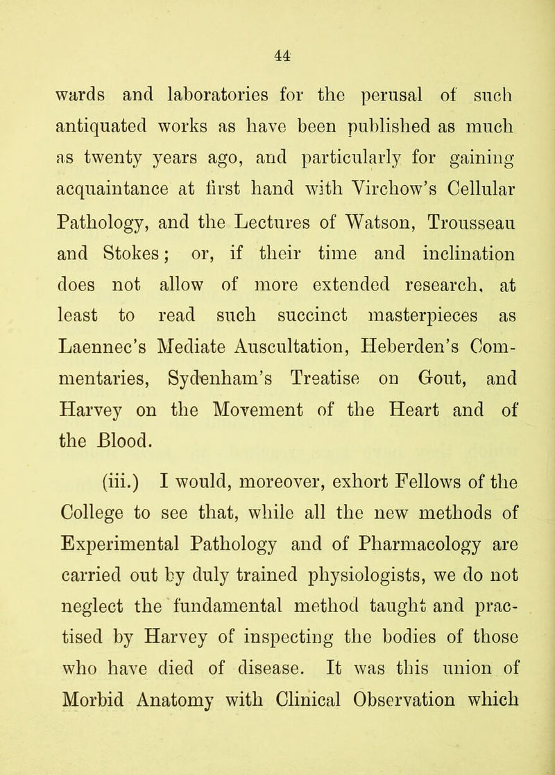 wards and laboratories for the perusal of such antiquated works as have been published as much as twenty years ago, and particularly for gaining acquaintance at first hand with Virchow’s Cellular Pathology, and the Lectures of Watson, Trousseau and Stokes; or, if their time and inclination does not allow of more extended research, at least to read such succinct masterpieces as Laennec’s Mediate Auscultation, Heberden’s Com- mentaries, Sydenham’s Treatise on Gout, and Harvey on the Movement of the Heart and of the Blood. (iii.) I would, moreover, exhort Fellows of the College to see that, while all the new methods of Experimental Pathology and of Pharmacology are carried out by duly trained physiologists, we do not neglect the fundamental method taught and prac- tised by Harvey of inspecting the bodies of those who have died of disease. It was this union of Morbid Anatomy with Clinical Observation which