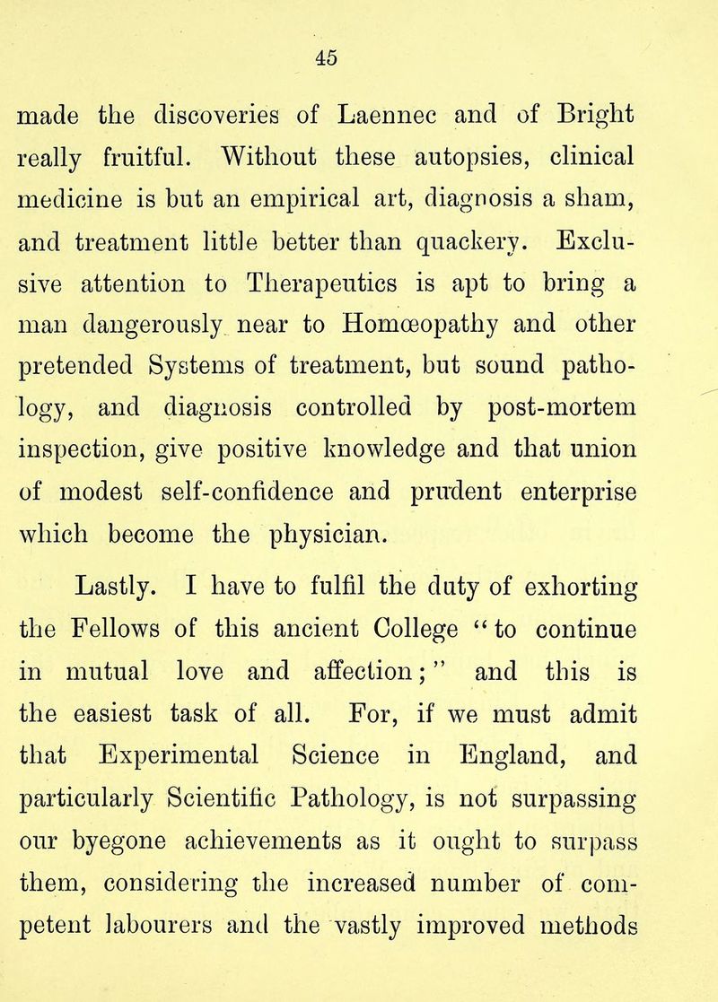 made the discoveries of Laennec and of Bright really fruitful. Without these autopsies, clinical medicine is but an empirical art, diagnosis a sham, and treatment little better than quackery. Exclu- sive attention to Therapeutics is apt to bring a man dangerously near to Homoeopathy and other pretended Systems of treatment, but sound patho- logy, and diagnosis controlled by post-mortem inspection, give positive knowledge and that union of modest self-confidence and prirdent enterprise which become the physician. Lastly. I have to fulfil the duty of exhorting the Fellows of this ancient College “ to continue in mutual love and affection; ” and this is the easiest task of all. For, if we must admit that Experimental Science in England, and particularly Scientific Pathology, is not surpassing our byegone achievements as it ought to surpass them, considering the increased number of com- petent labourers and the vastly improved methods