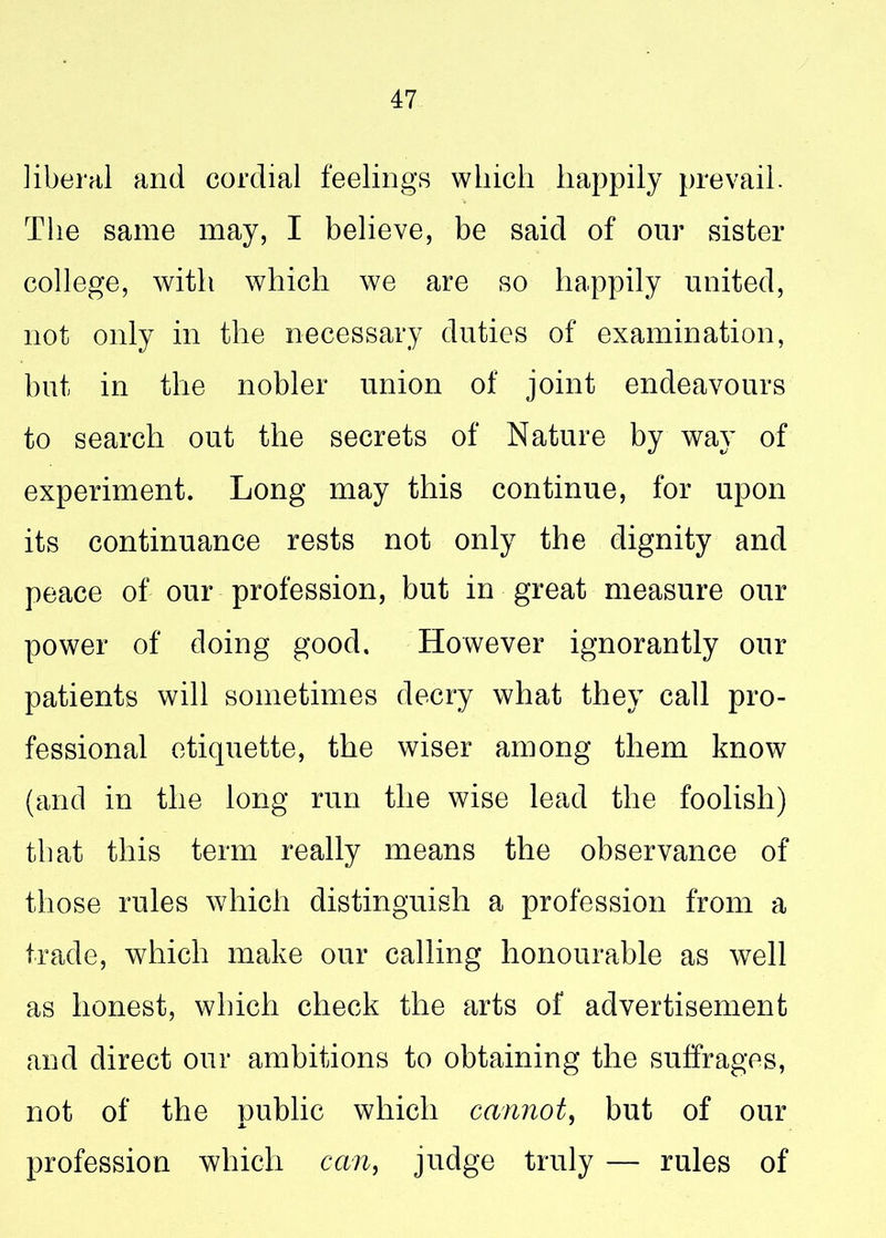 liberal and cordial feelings which happily prevail. The same may, I believe, be said of our sister college, with which we are so happily united, not only in the necessary duties of examination, but in the nobler union of joint endeavours to search out the secrets of Nature by way of experiment. Long may this continue, for upon its continuance rests not only the dignity and peace of our profession, but in great measure our power of doing good. However ignorantly our patients will sometimes decry what they call pro- fessional etiquette, the wiser among them know (and in the long run the wise lead the foolish) that this term really means the observance of those rules which distinguish a profession from a trade, which make our calling honourable as well as honest, which check the arts of advertisement and direct our ambitions to obtaining the suffrages, not of the public which cannot, but of our profession which can, judge truly — rules of