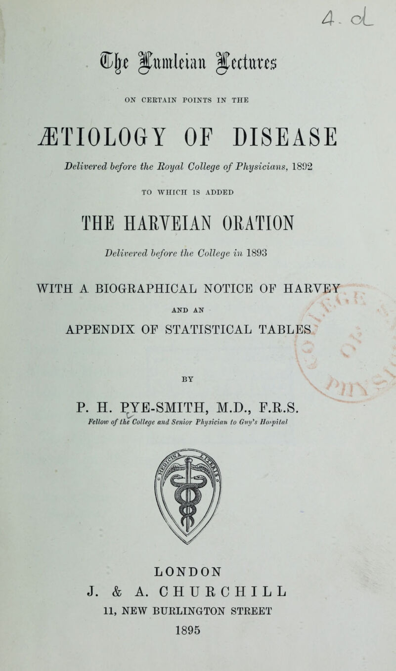 4. oL C|t ICmnltian Jectrats ON CERTAIN POINTS IN THE ETIOLOGY OF DISEASE Delivered before the Royal College of Physicians, 1892 TO WHICH IS ADDED THE HARVEIAN ORATION Delivered before the College in 1893 WITH A BIOGRAPHICAL NOTICE OF HARVEY AND AN APPENDIX OF STATISTICAL TABLES BY P. H. PYE-SMITH, M.D., F.R.S. Fellow of the College and Senior Physician to Gmfs Hospital LONDON J. & A. CHURCHILL 11, NEW BURLINGTON STREET 1895