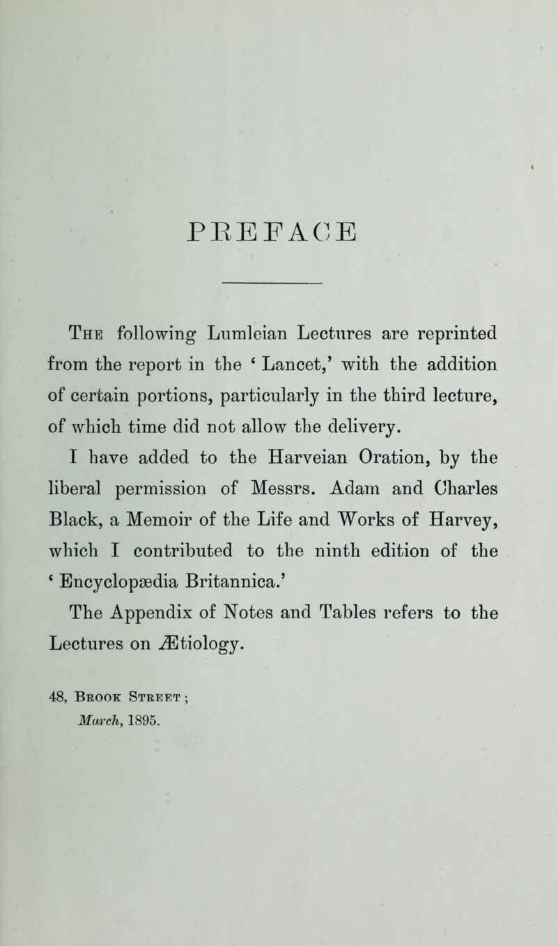 PREFACE The following Lumleian Lectures are reprinted from the report in the e Lancet/ with the addition of certain portions, particularly in the third lecture, of which time did not allow the delivery. I have added to the Harveian Oration, by the liberal permission of Messrs. Adam and Charles Black, a Memoir of the Life and Works of Harvey, which I contributed to the ninth edition of the c Encyclopaedia Britannica.’ The Appendix of Notes and Tables refers to the Lectures on ^Etiology. 48, Brook Street ; March, 1895.