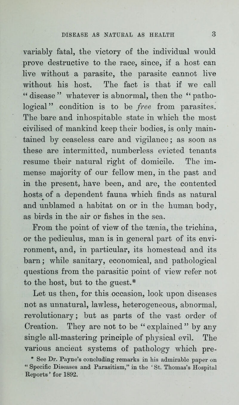 variably fatal, the victory of the individual would prove destructive to the race, since, if a host can live without a parasite, the parasite cannot live without his host. The fact is that if we call “ disease 55 whatever is abnormal, then the “ patho- logical ” condition is to be free from parasites. The bare and inhospitable state in which the most civilised of mankind keep their bodies, is only main- tained by ceaseless care and vigilance; as soon as these are intermitted, numberless evicted tenants resume their natural right of domicile. The im- mense majority of our fellow men, in the past and in the present, have been, and are, the contented hosts of a dependent fauna which finds as natural and unblamed a habitat on or in the human body, as birds in the air or fishes in the sea. From the point of view of the tmnia, the trichina, or the pediculus, man is in general part of its envi- ronment, and, in particular, its homestead and its barn; while sanitary, economical, and pathological questions from the parasitic point of view refer not to the host, but to the guest.* Let us then, for this occasion, look upon diseases not as unnatural, lawless, heterogeneous, abnormal, revolutionary; but as parts of the vast order of Creation. They are not to be “ explained ” by any single all-mastering principle of physical evil. The various ancient systems of pathology which pre- * See Dr. Payne’s concluding remarks in his admirable paper on “ Specific Diseases and Parasitism,” in the c St. Thomas’s Hospital Reports ’ for 1892.