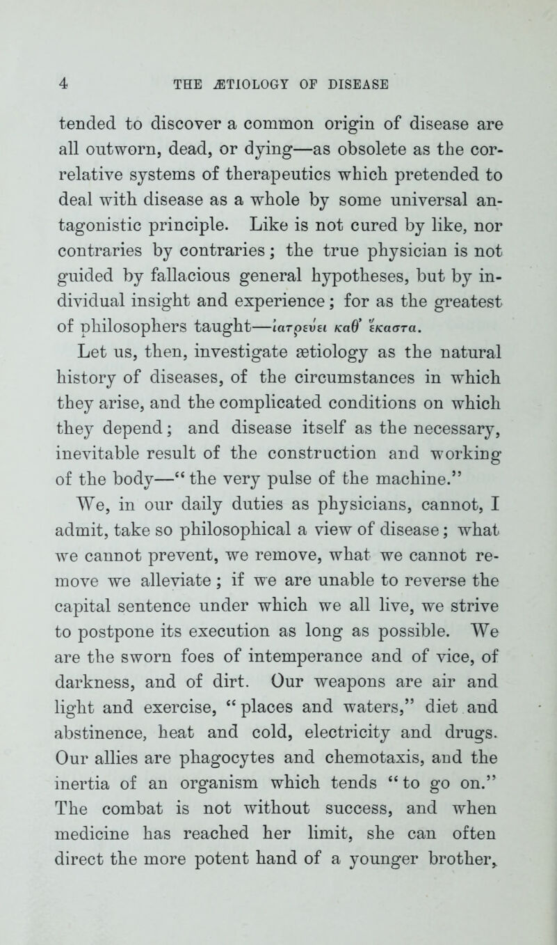 tended to discover a common origin of disease are all outworn, dead, or dying—as obsolete as the cor- relative systems of therapeutics which pretended to deal with disease as a whole by some universal an- tagonistic principle. Like is not cured by like, nor contraries by contraries; the true physician is not guided by fallacious general hypotheses, but by in- dividual insight and experience; for as the greatest of philosophers taught—tarpsim /ca0’ eKaara. Let us, then, investigate aetiology as the natural history of diseases, of the circumstances in which they arise, and the complicated conditions on which they depend; and disease itself as the necessary, inevitable result of the construction and working of the body—“ the very pulse of the machine.” We, in our daily duties as physicians, cannot, I admit, take so philosophical a view of disease; what we cannot prevent, we remove, what we cannot re- move we alleviate; if we are unable to reverse the capital sentence under which we all live, we strive to postpone its execution as long as possible. We are the sworn foes of intemperance and of vice, of darkness, and of dirt. Our weapons are air and light and exercise, “places and waters,” diet and abstinence, heat and cold, electricity and drugs. Our allies are phagocytes and chemotaxis, and the inertia of an organism which tends “to go on.” The combat is not without success, and when medicine has reached her limit, she can often direct the more potent hand of a younger brother,.