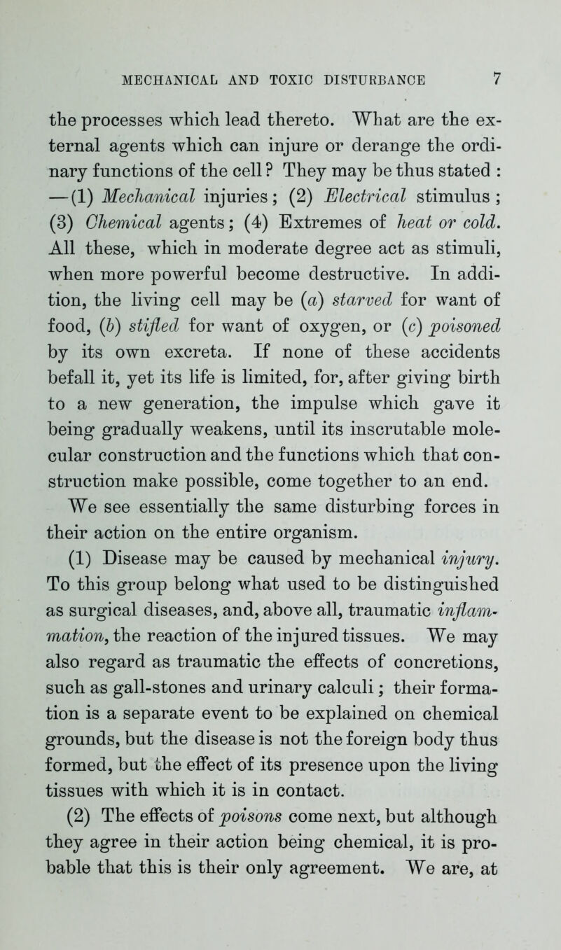 the processes which lead thereto. What are the ex- ternal agents which can injure or derange the ordi- nary functions of the cell ? They may be thus stated : — (1) Mechanical injuries; (2) Electrical stimulus; (3) Chemical agents; (4) Extremes of heat or cold. All these, which in moderate degree act as stimuli, when more powerful become destructive. In addi- tion, the living cell may be (a) starved for want of food, (b) stifled for want of oxygen, or (c) poisoned by its own excreta. If none of these accidents befall it, yet its life is limited, for, after giving birth to a new generation, the impulse which gave it being gradually weakens, until its inscrutable mole- cular construction and the functions which that con- struction make possible, come together to an end. We see essentially the same disturbing forces in their action on the entire organism. (1) Disease may be caused by mechanical injury. To this group belong what used to be distinguished as surgical diseases, and, above all, traumatic inflam- mation, the reaction of the injured tissues. We may also regard as traumatic the effects of concretions, such as gall-stones and urinary calculi; their forma- tion is a separate event to be explained on chemical grounds, but the disease is not the foreign body thus formed, but the effect of its presence upon the living tissues with which it is in contact. (2) The effects of poisons come next, but although they agree in their action being chemical, it is pro- bable that this is their only agreement. We are, at