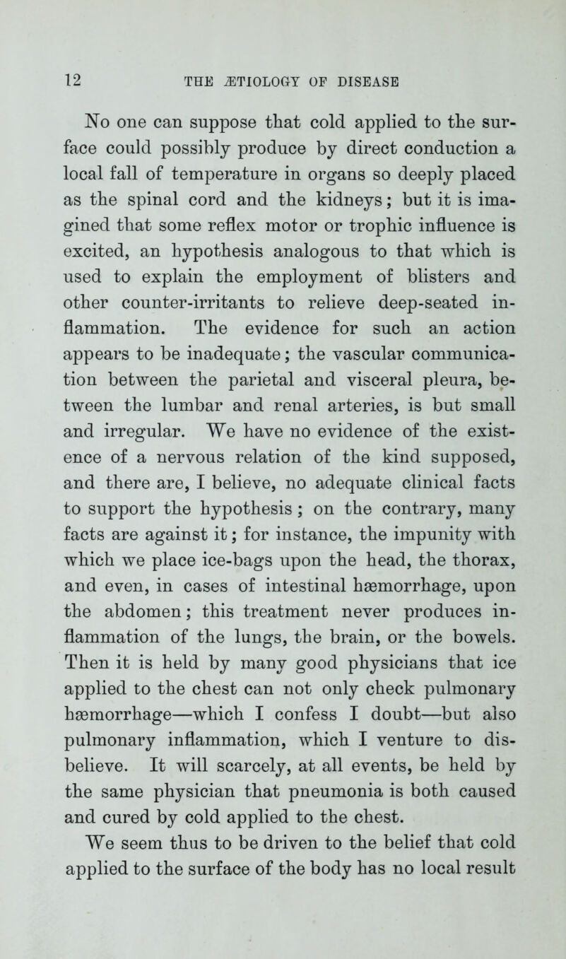 No one can suppose that cold applied to the sur- face could possibly produce by direct conduction a local fall of temperature in organs so deeply placed as the spinal cord and the kidneys; but it is ima- gined that some reflex motor or trophic influence is excited, an hypothesis analogous to that which is used to explain the employment of blisters and other counter-irritants to relieve deep-seated in- flammation. The evidence for such an action appears to be inadequate; the vascular communica- tion between the parietal and visceral pleura, be- tween the lumbar and renal arteries, is but small and irregular. We have no evidence of the exist- ence of a nervous relation of the kind supposed, and there are, I believe, no adequate clinical facts to support the hypothesis; on the contrary, many facts are against it; for instance, the impunity with which we place ice-bags upon the head, the thorax, and even, in cases of intestinal haemorrhage, upon the abdomen; this treatment never produces in- flammation of the lungs, the brain, or the bowels. Then it is held by many good physicians that ice applied to the chest can not only check pulmonary haemorrhage—which I confess I doubt—but also pulmonary inflammation, which I venture to dis- believe. It will scarcely, at all events, be held by the same physician that pneumonia is both caused and cured by cold applied to the chest. We seem thus to be driven to the belief that cold applied to the surface of the body has no local result