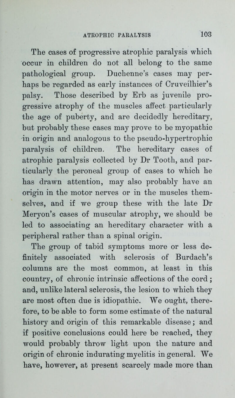 The cases of progressive atrophic paralysis which occur in children do not all belong to the same pathological group. Duchenne’s cases may per- haps be regarded as early instances of Cruveilhier’s palsy. Those described by Erb as juvenile pro- gressive atrophy of the muscles affect particularly the age of puberty, and are decidedly hereditary, but probably these cases may prove to be myopathic in origin and analogous to the pseudo-hypertrophic paralysis of children. The hereditary cases of atrophic paralysis collected by Dr Tooth, and par- ticularly the peroneal group of cases to which he has drawn attention, may also probably have an origin in the motor nerves or in the muscles them- selves, and if we group these with the late Dr Meryon’s cases of muscular atrophy, we should be led to associating an hereditary character with a peripheral rather than a spinal origin. The group of tabid symptoms more or less de- finitely associated with sclerosis of Burdach’s columns are the most common, at least in this country, of chronic intrinsic affections of the cord; and, unlike lateral sclerosis, the lesion to which they are most often due is idiopathic. We ought, there- fore, to be able to form some estimate of the natural history and origin of this remarkable disease; and if positive conclusions could here be reached, they would probably throw light upon the nature and origin of chronic indurating myelitis in general. We have, however, at present scarcely made more than