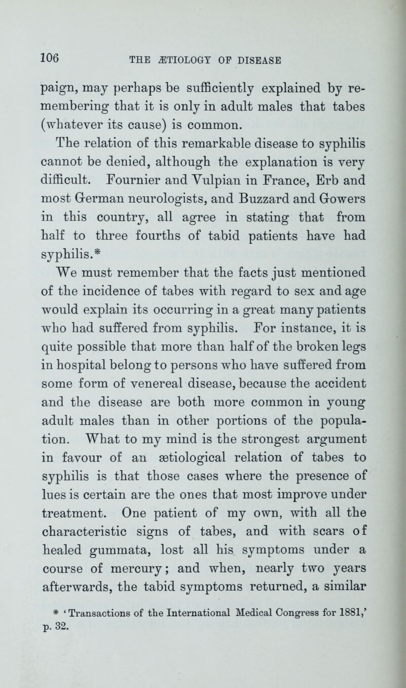 paign, may perhaps be sufficiently explained by re- membering that it is only in adult males that tabes (whatever its cause) is common. The relation of this remarkable disease to syphilis cannot be denied, although the explanation is very difficult. Fournier and Vulpian in France, Erb and most German neurologists, and Buzzard and Gowers in this country, all agree in stating that from half to three fourths of tabid patients have had syphilis.* We must remember that the facts just mentioned of the incidence of tabes with regard to sex and age would explain its occurring in a great many patients who had suffered from syphilis. For instance, it is quite possible that more than half of the broken legs in hospital belong to persons who have suffered from some form of venereal disease, because the accident and the disease are both more common in young adult males than in other portions of the popula- tion. What to my mind is the strongest argument in favour of an setiological relation of tabes to syphilis is that those cases where the presence of lues is certain are the ones that most improve under treatment. One patient of my own, with all the characteristic signs of tabes, and with scars of healed gummata, lost all his symptoms under a course of mercury; and when, nearly two years afterwards, the tabid symptoms returned, a similar * ‘ Transactions of the International Medical Congress for 1881/