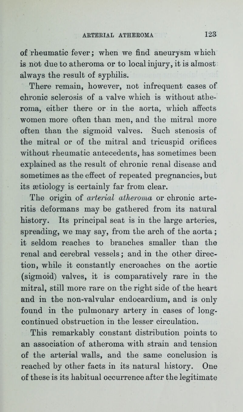 of rheumatic fever; when we find aneurysm which is not due to atheroma or to local injury, it is almost always the result of syphilis. There remain, however, not infrequent cases of chronic sclerosis of a valve which is without athe- roma, either there or in the aorta, which affects women more often than men, and the mitral more often than the sigmoid valves. Such stenosis of the mitral or of the mitral and tricuspid orifices without rheumatic antecedents, has sometimes been explained as the result of chronic renal disease and sometimes as the effect of repeated pregnancies, but its aetiology is certainly far from clear. The origin of arterial atheroma or chronic arte- ritis deformans may be gathered from its natural history. Its principal seat is in the large arteries, spreading, we may say, from the arch of the aorta; it seldom reaches to branches smaller than the renal and cerebral vessels; and in the other direc- tion, while it constantly encroaches on the aortic (sigmoid) valves, it is comparatively rare in the mitral, still more rare on the right side of the heart and in the non-valvular endocardium, and is only found in the pulmonary artery in cases of long- continued obstruction in the lesser circulation. This remarkably constant distribution points to an association of atheroma with strain and tension of the arterial walls, and the same conclusion is reached by other facts in its natural history. One of these is its habitual occurrence after the legitimate