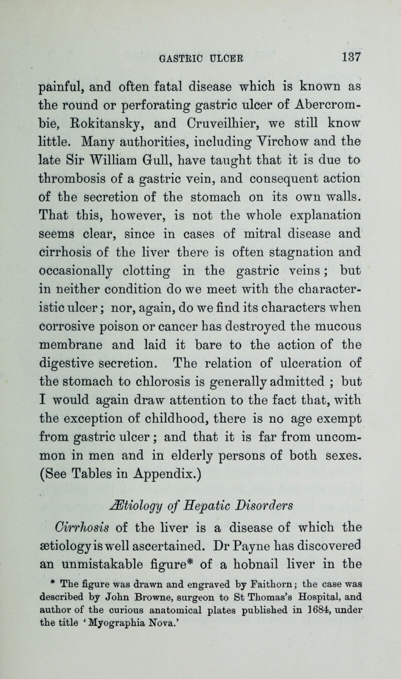 painful, and often fatal disease which is known as the round or perforating gastric ulcer of Abercrom- bie, Rokitansky, and Cruveilhier, we still know little. Many authorities, including Yirchow and the late Sir William Gull, have taught that it is due to thrombosis of a gastric vein, and consequent action of the secretion of the stomach on its own walls. That this, however, is not the whole explanation seems clear, since in cases of mitral disease and cirrhosis of the liver there is often stagnation and occasionally clotting in the gastric veins; but in neither condition do we meet with the character- istic ulcer; nor, again, do we find its characters when corrosive poison or cancer has destroyed the mucous membrane and laid it bare to the action of the digestive secretion. The relation of ulceration of the stomach to chlorosis is generally admitted ; but I would again draw attention to the fact that, with the exception of childhood, there is no age exempt from gastric ulcer; and that it is far from uncom- mon in men and in elderly persons of both sexes. (See Tables in Appendix.) JEtiology of Hepatic Disorders Cirrhosis of the liver is a disease of which the aetiology is well ascertained. Dr Payne has discovered an unmistakable figure* of a hobnail liver in the * The figure was drawn and engraved by Faithorn; the case was described by John Browne, surgeon to St Thomas’s Hospital, and author of the curious anatomical plates published in 1684, under the title ‘ Myographia Nova.’