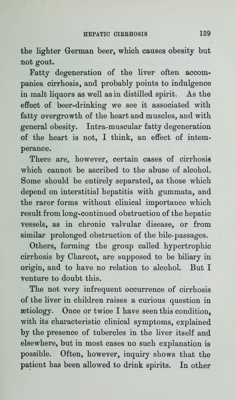 the lighter German beer, which causes obesity but not gout. Fatty degeneration of the liver often accom- panies cirrhosis, and probably points to indulgence in malt liquors as well as in distilled spirit. As the effect of beer-drinking we see it associated with fatty overgrowth of the heart aud muscles, and with general obesity. Intra-muscular fatty degeneration of the heart is not, I think, an effect of intem- perance. There are, however, certain cases of cirrhosis which cannot be ascribed to the abuse of alcohol. Some should be entirely separated, as those which depend on interstitial hepatitis with gummata, and the rarer forms without clinical importance which result from long-continued obstruction of the hepatic vessels, as in chronic valvular disease, or from similar prolonged obstruction of the bile-passages. Others, forming the group called hypertrophic cirrhosis by Charcot, are supposed to be biliary in origin, and to have no relation to alcohol. But I venture to doubt this. The not very infrequent occurrence of cirrhosis of the liver in children raises a curious question in aetiology. Once or twice I have seen this condition, with its characteristic clinical symptoms, explained by the presence of tubercles in the liver itself and elsewhere, but in most cases no such explanation is possible. Often, however, inquiry shows that the patient has been allowed to drink spirits. In other