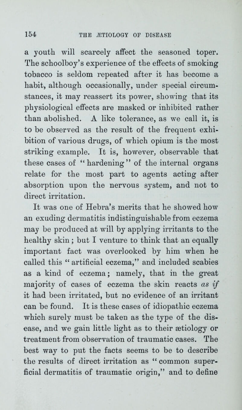 a youth will scarcely affect the seasoned toper. The schoolboy’s experience of the effects of smoking tobacco is seldom repeated after it has become a habit, although occasionally, under special circum- stances, it may reassert its power, showing that its physiological effects are masked or inhibited rather than abolished. A like tolerance, as we call it, is to be observed as the result of the frequent exhi- bition of various drugs, of which opium is the most striking example. It is, however, observable that these cases of “ hardening5 * of the internal organs relate for the most part to agents acting after absorption upon the nervous system, and not to direct irritation. It was one of Hebra’s merits that he showed how an exuding dermatitis indistinguishable from eczema may be produced at will by applying irritants to the healthy skin; but I venture to think that an equally important fact was overlooked by him when he called this “ artificial eczema,” and included scabies as a kind of eczema; namely, that in the great majority of cases of eczema the skin reacts as if it had been irritated, but no evidence of an irritant can be found. It is these cases of idiopathic eczema which surely must be taken as the type of the dis- ease, and we gain little light as to their aetiology or treatment from observation of traumatic cases. The best way to put the facts seems to be to describe the results of direct irritation as “ common super- ficial dermatitis of traumatic origin,” and to define