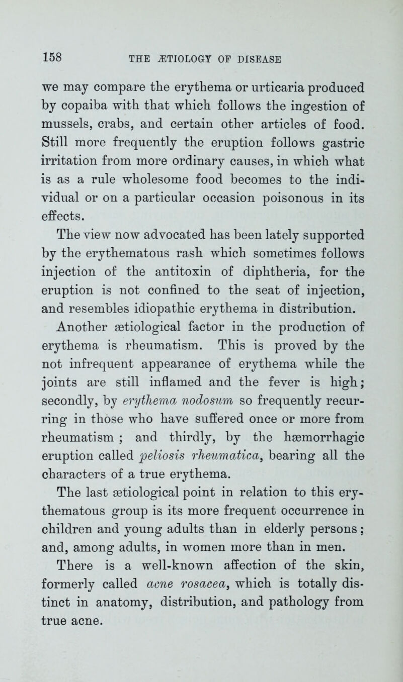 we may compare tlie erythema or urticaria produced by copaiba with that which follows the ingestion of mussels, crabs, and certain other articles of food. Still more frequently the eruption follows gastric irritation from more ordinary causes, in which what is as a rule wholesome food becomes to the indi- vidual or on a particular occasion poisonous in its effects. The view now advocated has been lately supported by the erythematous rash which sometimes follows injection of the antitoxin of diphtheria, for the eruption is not confined to the seat of injection, and resembles idiopathic erythema in distribution. Another setiological factor in the production of erythema is rheumatism. This is proved by the not infrequent appearance of erythema while the joints are still inflamed and the fever is high; secondly, by erythema nodosum so frequently recur- ring in those who have suffered once or more from rheumatism ; and thirdly, by the haemorrhagic eruption called peliosis rheumatica, bearing all the characters of a true erythema. The last aetiological point in relation to this ery- thematous group is its more frequent occurrence in children and young adults than in elderly persons; and, among adults, in women more than in men. There is a well-known affection of the skin, formerly called acne rosacea, which is totally dis- tinct in anatomy, distribution, and pathology from true acne.