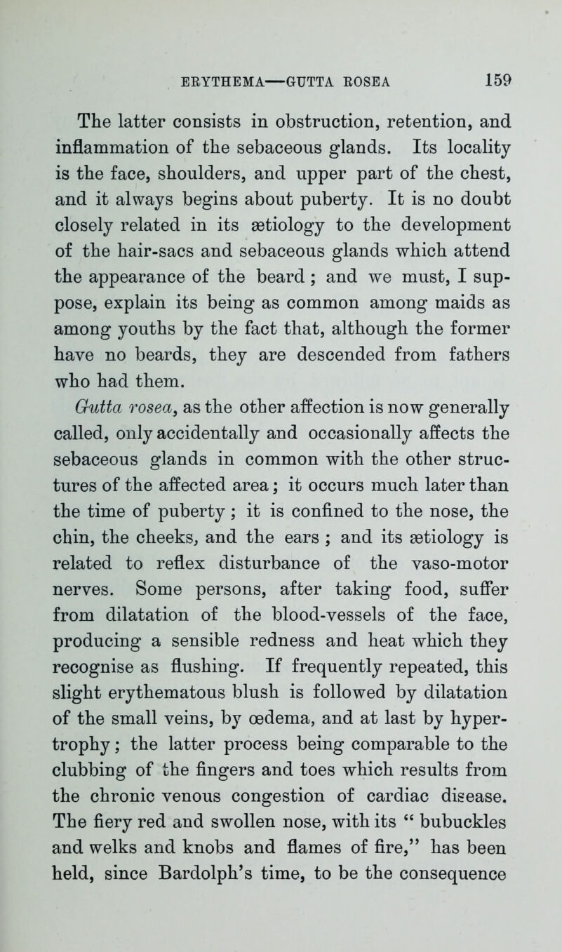 The latter consists in obstruction, retention, and inflammation of the sebaceous glands. Its locality is the face, shoulders, and upper part of the chest, and it always begins about puberty. It is no doubt closely related in its aetiology to the development of the hair-sacs and sebaceous glands which attend the appearance of the beard; and we must, I sup- pose, explain its being as common among maids as among youths by the fact that, although the former have no beards, they are descended from fathers who had them. Gutta rosea, as the other affection is now generally called, only accidentally and occasionally affects the sebaceous glands in common with the other struc- tures of the affected area; it occurs much later than the time of puberty; it is confined to the nose, the chin, the cheeks, and the ears ; and its aetiology is related to reflex disturbance of the vaso-motor nerves. Some persons, after taking food, suffer from dilatation of the blood-vessels of the face, producing a sensible redness and heat which they recognise as flushing. If frequently repeated, this slight erythematous blush is followed by dilatation of the small veins, by oedema, and at last by hyper- trophy ; the latter process being comparable to the clubbing of the fingers and toes which results from the chronic venous congestion of cardiac disease. The fiery red and swollen nose, with its “ bubuckles and welks and knobs and flames of fire,” has been held, since Bardolph’s time, to be the consequence