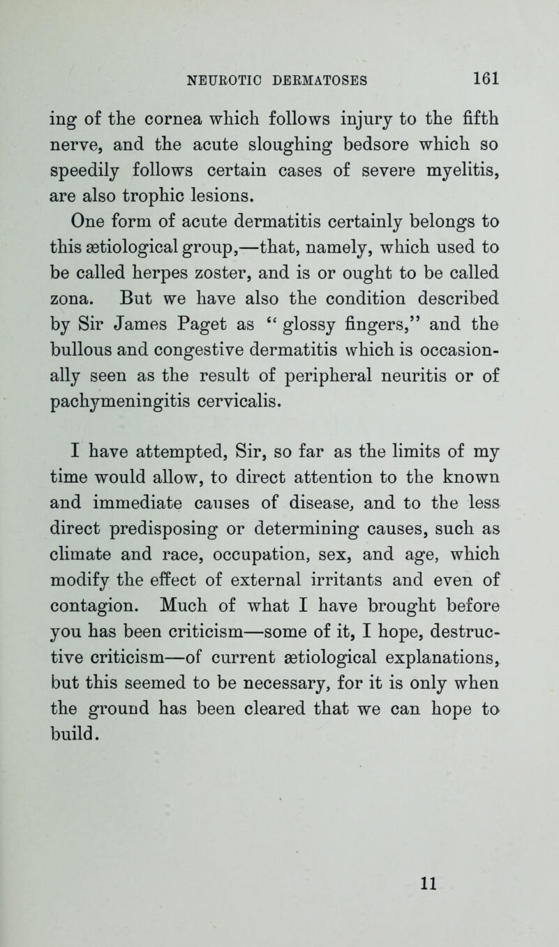 ing of the cornea which follows injury to the fifth nerve, and the acute sloughing bedsore which so speedily follows certain cases of severe myelitis, are also trophic lesions. One form of acute dermatitis certainly belongs to this setiological group,—that, namely, which used to be called herpes zoster, and is or ought to be called zona. But we have also the condition described by Sir James Paget as “ glossy fingers,” and the bullous and congestive dermatitis which is occasion- ally seen as the result of peripheral neuritis or of pachymeningitis cervicalis. I have attempted, Sir, so far as the limits of my time would allow, to direct attention to the known and immediate causes of disease, and to the less direct predisposing or determining causes, such as climate and race, occupation, sex, and age, which modify the effect of external irritants and even of contagion. Much of what I have brought before you has been criticism—some of it, I hope, destruc- tive criticism—of current astiological explanations, but this seemed to be necessary, for it is only when the ground has been cleared that we can hope to build. 11