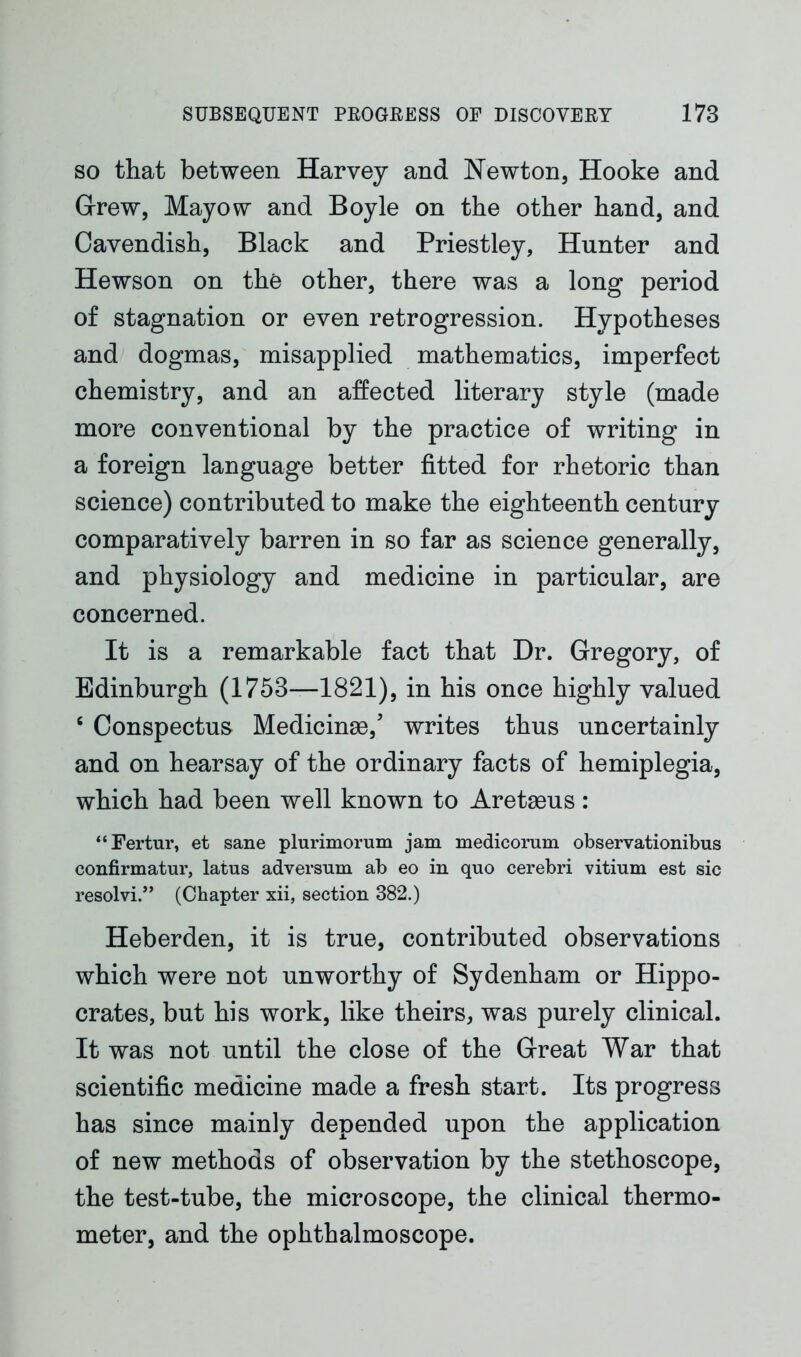 so that between Harvey and Newton, Hooke and Grew, Mayow and Boyle on the other hand, and Cavendish, Black and Priestley, Hunter and Hewson on the other, there was a long period of stagnation or even retrogression. Hypotheses and dogmas, misapplied mathematics, imperfect chemistry, and an affected literary style (made more conventional by the practice of writing in a foreign language better fitted for rhetoric than science) contributed to make the eighteenth century comparatively barren in so far as science generally, and physiology and medicine in particular, are concerned. It is a remarkable fact that Dr. Gregory, of Edinburgh (1753—1821), in his once highly valued 6 Conspectus Medicinae/ writes thus uncertainly and on hearsay of the ordinary facts of hemiplegia, which had been well known to Aretaeus: “Fertur, et sane plurimorum jam medicomm observationibus confirmatur, latus adversum ab eo in quo cerebri vitium est sic resolvi.” (Chapter xii, section 382.) Heberden, it is true, contributed observations which were not unworthy of Sydenham or Hippo- crates, but his work, like theirs, was purely clinical. It was not until the close of the Great War that scientific medicine made a fresh start. Its progress has since mainly depended upon the application of new methods of observation by the stethoscope, the test-tube, the microscope, the clinical thermo- meter, and the ophthalmoscope.