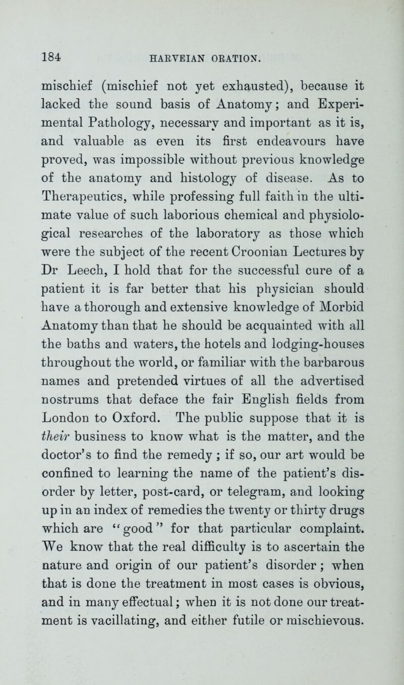 mischief (mischief not yet exhausted), because it lacked the sound basis of Anatomy; and Experi- mental Pathology, necessary and important as it is, and valuable as even its first endeavours have proved, was impossible without previous knowledge of the anatomy and histology of disease. As to Therapeutics, while professing full faith in the ulti- mate value of such laborious chemical and physiolo- gical researches of the laboratory as those which were the subject of the recent Croonian Lectures by Dr Leech, I hold that for the successful cure of a patient it is far better that his physician should have a thorough and extensive knowledge of Morbid Anatomy than that he should be acquainted with all the baths and waters, the hotels and lodging-houses throughout the world, or familiar with the barbarous names and pretended virtues of all the advertised nostrums that deface the fair English fields from London to Oxford. The public suppose that it is their business to know what is the matter, and the doctor’s to find the remedy; if so, our art would be confined to learning the name of the patient’s dis- order by letter, post-card, or telegram, and looking up in an index of remedies the twenty or thirty drugs which are “good” for that particular complaint. We know that the real difficulty is to ascertain the nature and origin of our patient’s disorder; when that is done the treatment in most cases is obvious, and in many effectual; when it is not done our treat- ment is vacillating, and either futile or mischievous.