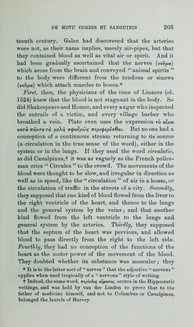 teenth century. Galen had discovered that the arteries were not, as their name implies, merely air-pipes, but that they contained blood as well as vital air or spirit. And it had been gradually ascertained that the nerves (vevpa) which arose from the brain and conveyed “ animal spirits to the body were different from the tendons or sinews- (vevpa) which attach muscles to bones.* First, then, the physicians of the time of Linacre (ob. 1524) knew that the blood is not stagnant in the body. So did Shakespeare and Homer, and every augur who inspected the entrails of a victim, and every village barber who breathed a vein. Plato even uses the expression to al/ua Kara 7ravrara peXi) (T(j)0$p<j)G 7repi^epecrOai. But no one had a conception of a continuous stream returning to its source (a circulation in the true sense of the word), either in the system or in the lungs. If they used the word circulatio, as did Caesalpinus,t it was as vaguely as the French police- man cries “ Circulez ” to the crowd. The movements of the blood were thought to be slow, and irregular in direction as well as in speed, like the “ circulation ” of air in a house, or the circulation of traffic in the streets of a city. Secondly,, they supposed that one kind of blood flowed from the liver to< the right ventricle of the heart, and thence to the lungs and the general system by the veins; and that another kind flowed from the left ventricle to the lungs and general system by the arteries. Thirdly, they supposed that the septum of the heart was pervious, and allowed blood to pass directly from the right to the left side. Fourthly, they had no conception of the functions of the heart as the motor power of the movement of the blood. They doubted whether its substance was muscular; they * It is to the latter sort of “ nerves ” that the adjective “ nervous ” applies when used tropically of a nervous ” style of writing. t Indeed, the same word, TctploSoq dlparog, occurs in the Hippocratic writings, and was held by van der Linden to prove that to the father of medicine himself, and not to Columbus or Csesalpinus, belonged the laurels of Harvey.