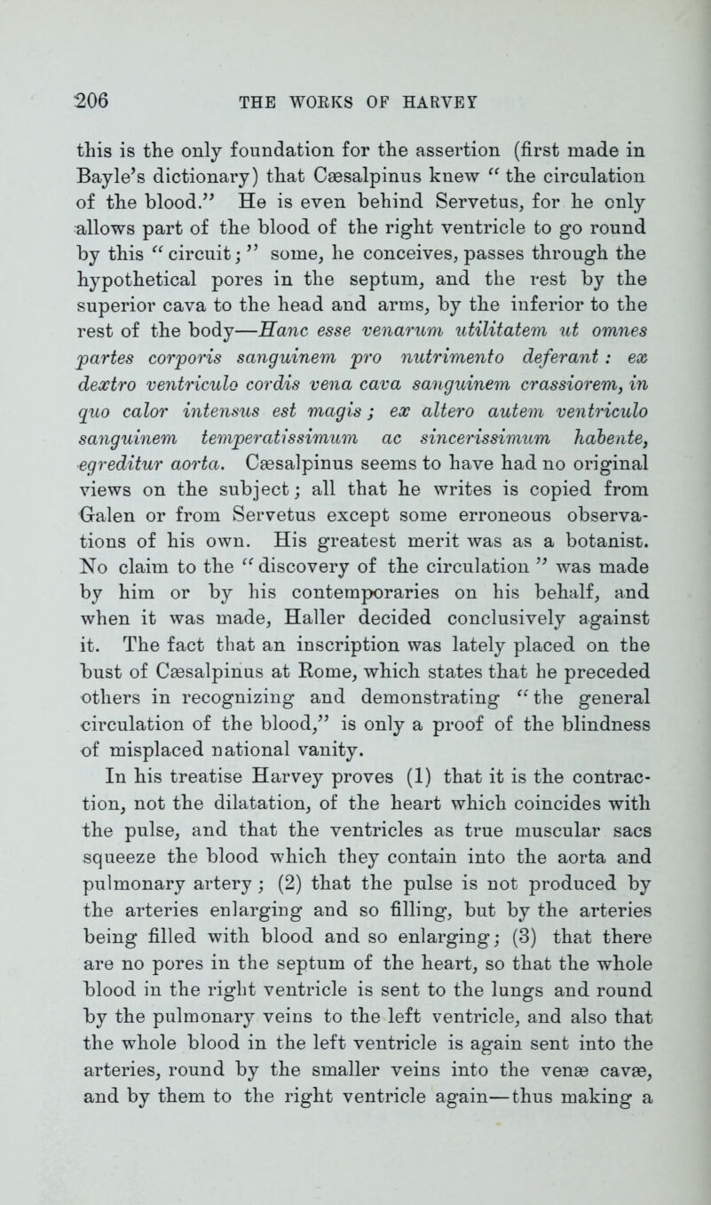 this is the only foundation for the assertion (first made in Bayle’s dictionary) that Caesalpinus knew “ the circulation of the blood.” He is even behind Servetus, for he only allows part of the blood of the right ventricle to go round by this “circuit; ” some, he conceives, passes through the hypothetical pores in the septum, and the rest by the superior cava to the head and arms, by the inferior to the rest of the body—Hanc esse venarum utilitatem ut omnes 'partes corporis sanguinem pro nutrimento deferant : ex dextro ventriculo cordis vena cava sanguinem crassiorem, in quo calor intensus est magis; ex altero autem ventriculo sanguinem temperatissimum ac sincerissimum habente, egreditur aorta. Caesalpinus seems to have had no original views on the subject; all that he writes is copied from Galen or from Servetus except some erroneous observa- tions of his own. His greatest merit was as a botanist. No claim to the “ discovery of the circulation ” was made by him or by his contemporaries on his behalf, and when it was made, Haller decided conclusively against it. The fact that an inscription was lately placed on the bust of Caesalpinus at Rome, which states that he preceded others in recognizing and demonstrating “the general circulation of the blood,” is only a proof of the blindness of misplaced national vanity. In his treatise Harvey proves (1) that it is the contrac- tion, not the dilatation, of the heart which coincides with the pulse, and that the ventricles as true muscular sacs squeeze the blood which they contain into the aorta and pulmonary artery; (2) that the pulse is not produced by the arteries enlarging and so filling, but by the arteries being filled with blood and so enlarging; (3) that there are no pores in the septum of the heart, so that the whole blood in the right ventricle is sent to the lungs and round by the pulmonary veins to the left ventricle, and also that the whole blood in the left ventricle is again sent into the arteries, round by the smaller veins into the venae cavae, and by them to the right ventricle again—thus making a