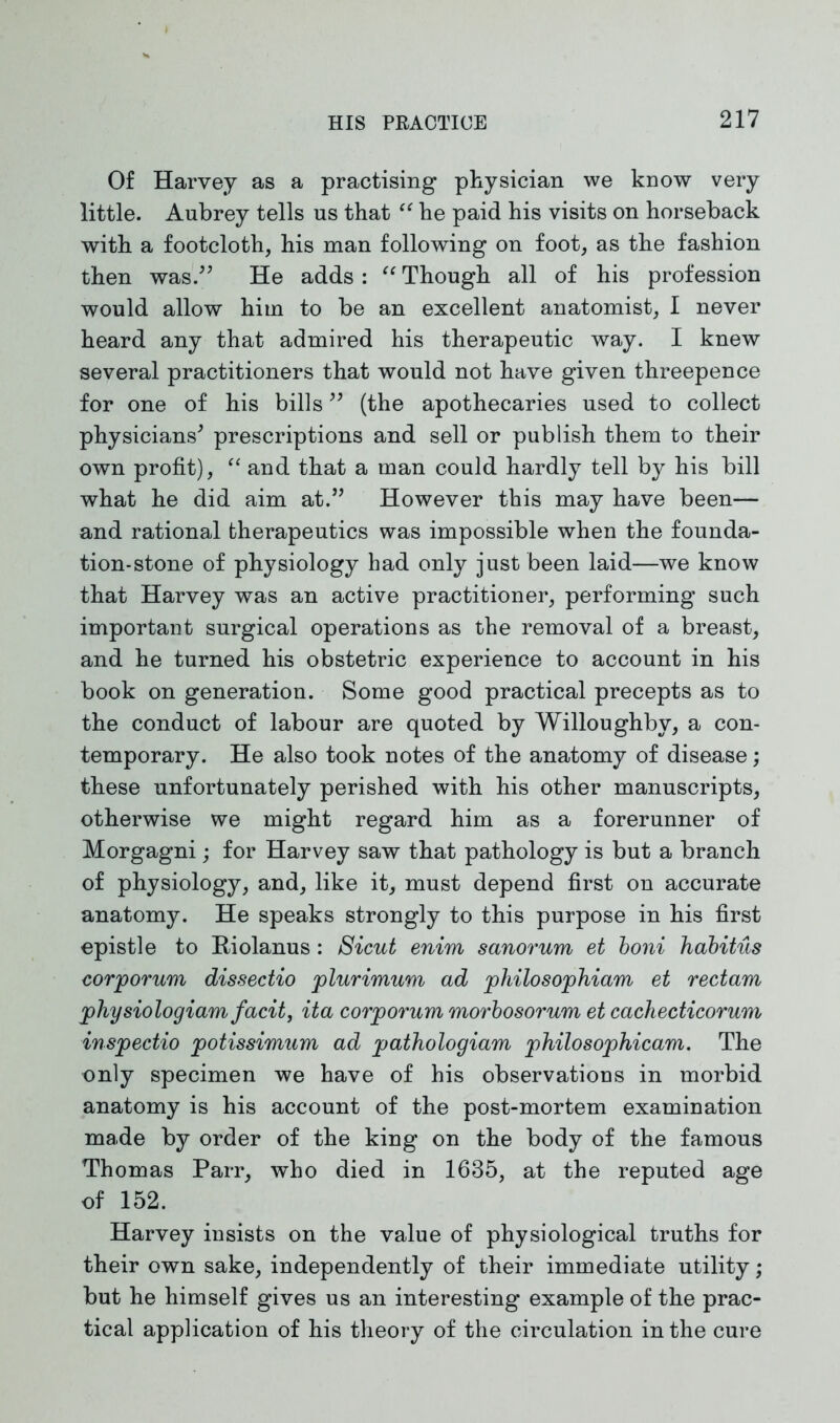 Of Harvey as a practising physician we know very little. Aubrey tells us that “ he paid his visits on horseback with a footcloth, his man following on foot, as the fashion then was.” He adds : “ Though all of his profession would allow him to be an excellent anatomist, I never heard any that admired his therapeutic way. I knew several practitioners that would not have given threepence for one of his bills ” (the apothecaries used to collect physicians' prescriptions and sell or publish them to their own profit), “ and that a man could hardly tell by his bill what he did aim at.” However this may have been— and rational therapeutics was impossible when the founda- tion-stone of physiology had only just been laid—we know that Harvey was an active practitioner, performing such important surgical operations as the removal of a breast, and he turned his obstetric experience to account in his book on generation. Some good practical precepts as to the conduct of labour are quoted by Willoughby, a con- temporary. He also took notes of the anatomy of disease; these unfortunately perished with his other manuscripts, otherwise we might regard him as a forerunner of Morgagni; for Harvey saw that pathology is but a branch of physiology, and, like it, must depend first on accurate anatomy. He speaks strongly to this purpose in his first epistle to Riolanus : Sicut enim sanorum et boni habitus corporum dissectio plurimum ad philosophiam et rectam physiologiam facit, ita corporum morbosorum et cachecticorum inspectio potissimum ad pathologiam philosophicam. The only specimen we have of his observations in morbid anatomy is his account of the post-mortem examination made by order of the king on the body of the famous Thomas Parr, who died in 1635, at the reputed age of 152. Harvey insists on the value of physiological truths for their own sake, independently of their immediate utility; but he himself gives us an interesting example of the prac- tical application of his theory of the circulation in the cure