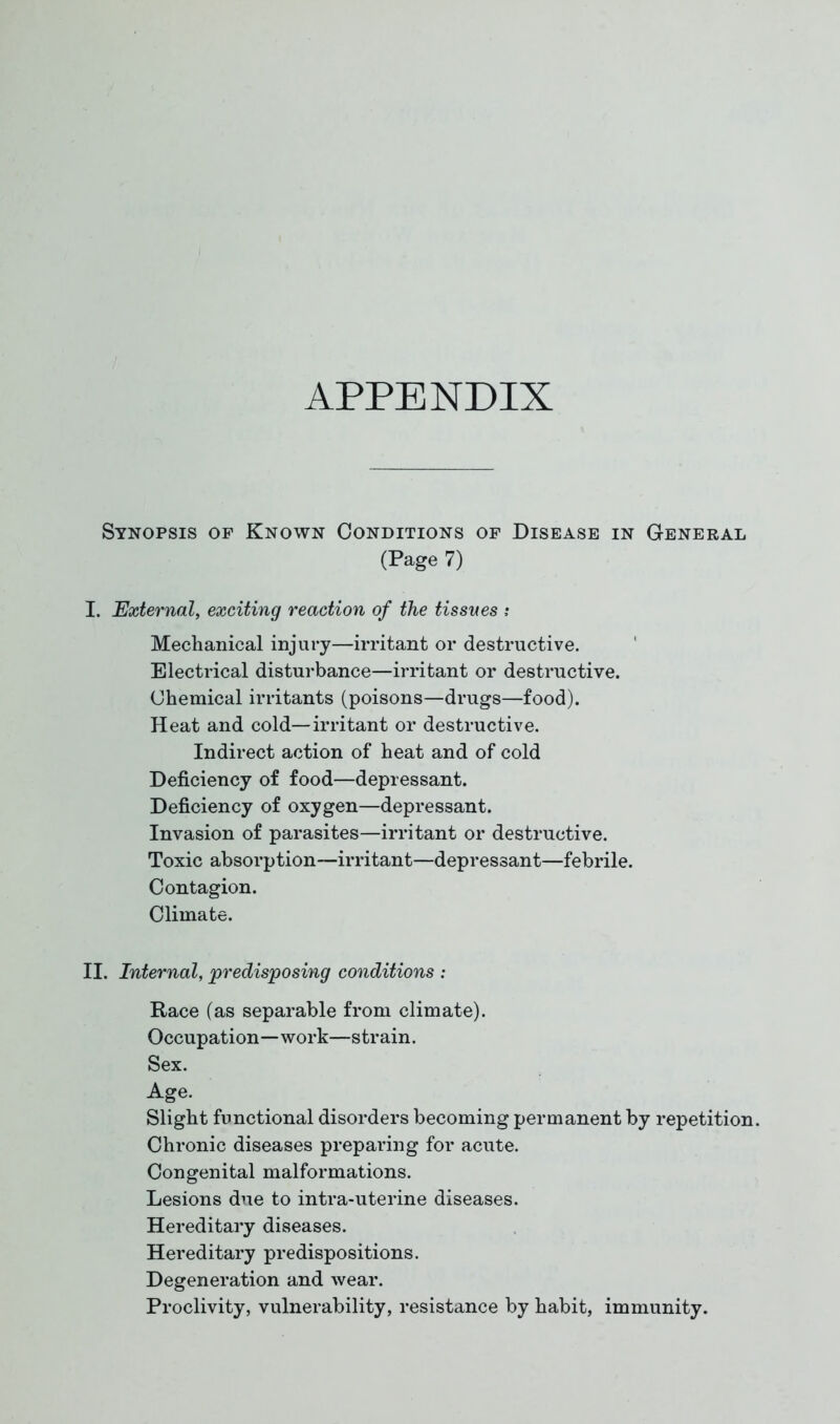 APPENDIX Synopsis op Known Conditions op Disease in General (Page 7) I. External, exciting reaction of the tissues ; Mechanical injury—irritant or destructive. Electrical disturbance—irritant or destructive. Chemical irritants (poisons—drugs—food). Heat and cold—irritant or destructive. Indirect action of heat and of cold Deficiency of food—depressant. Deficiency of oxygen—depressant. Invasion of parasites—irritant or destructive. Toxic absorption—irritant—depressant—febrile. Contagion. Climate. II. Internal, predisposing conditions : Race (as separable from climate). Occupation—work—strain. Sex. Age. Slight functional disorders becoming permanent by repetition. Chronic diseases preparing for acute. Congenital malformations. Lesions due to intra-uterine diseases. Hereditary diseases. Hereditary predispositions. Degeneration and wear. Proclivity, vulnerability, resistance by habit, immunity.