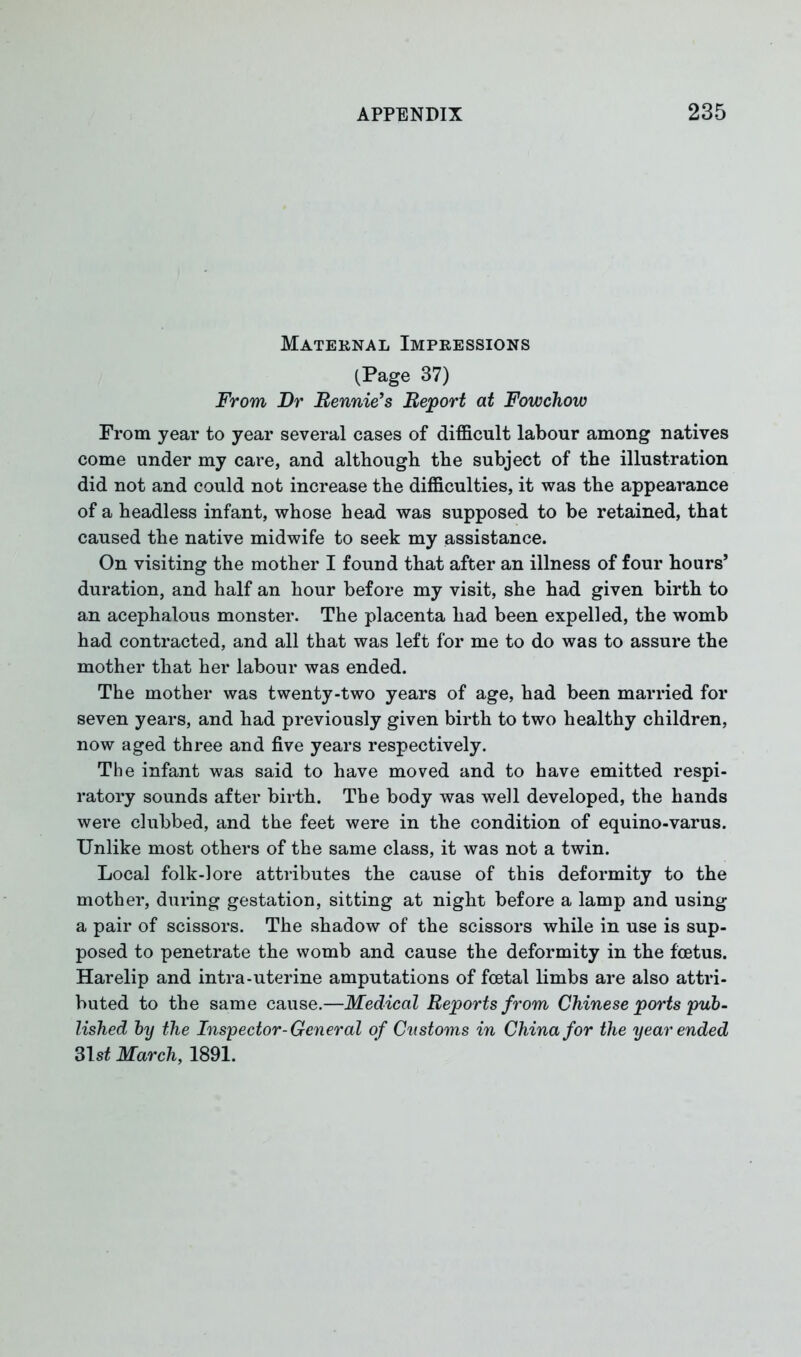 Maternal Impressions (Page 37) From Dr Rennie’s Report at Fowchow From year to year several cases of difficult labour among natives come under my care, and although the subject of the illustration did not and could not increase the difficulties, it was the appearance of a headless infant, whose head was supposed to be retained, that caused the native midwife to seek my assistance. On visiting the mother I found that after an illness of four hours’ duration, and half an hour before my visit, she had given birth to an acephalous monster. The placenta had been expelled, the womb had contracted, and all that was left for me to do was to assure the mother that her labour was ended. The mother was twenty-two years of age, had been married for seven years, and had previously given birth to two healthy children, now aged three and five years respectively. The infant was said to have moved and to have emitted respi- ratory sounds after birth. The body was well developed, the hands were clubbed, and the feet were in the condition of equino-varus. Unlike most others of the same class, it was not a twin. Local folk-lore attributes the cause of this deformity to the mother, during gestation, sitting at night before a lamp and using a pair of scissors. The shadow of the scissors while in use is sup- posed to penetrate the womb and cause the deformity in the foetus. Harelip and intra-uterine amputations of foetal limbs are also attri- buted to the same cause.—Medical Reports from Chinese ports pub- lished by the Inspector-General of Customs in China for the year ended 31 st March, 1891.