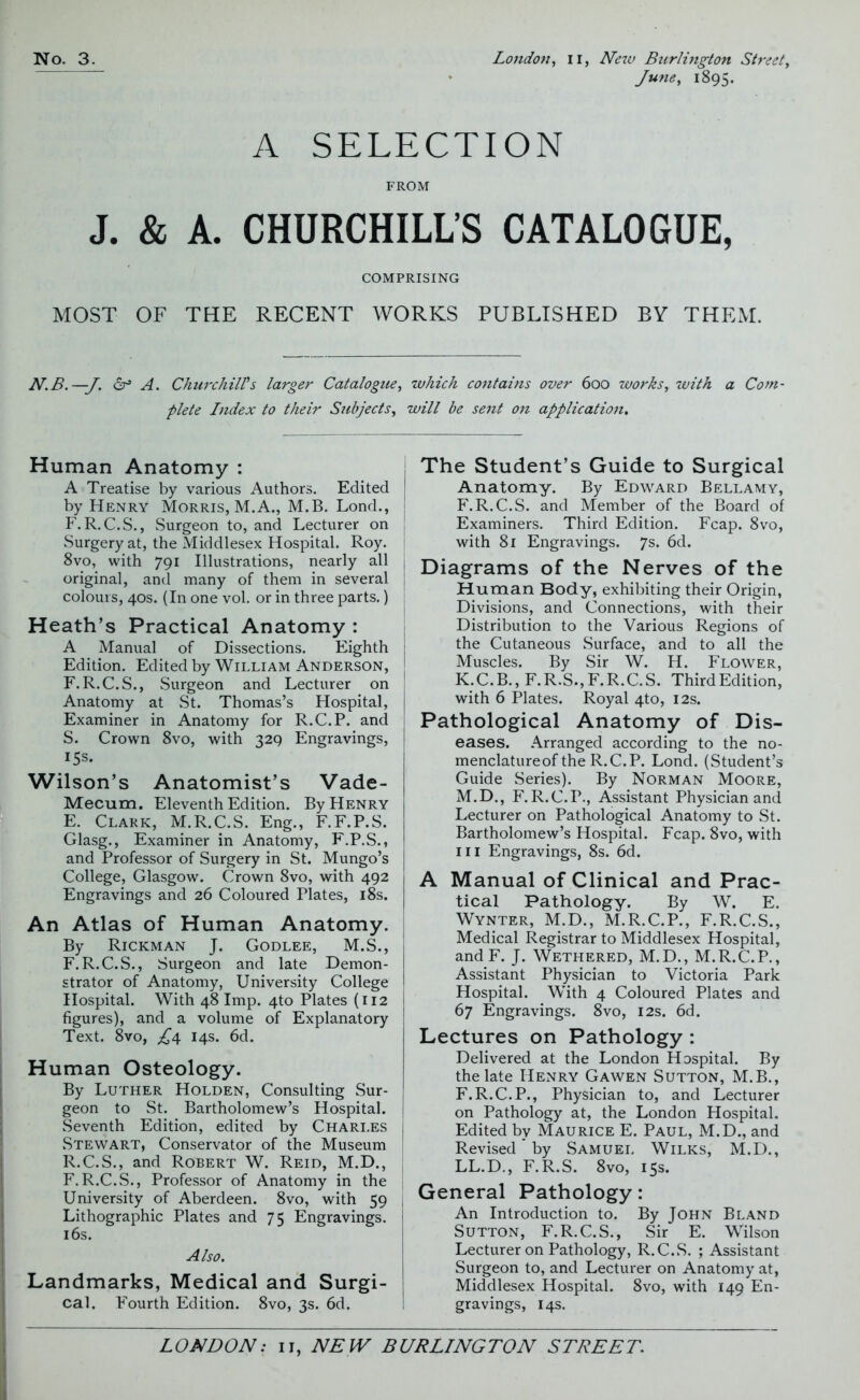 June, 1895. A SELECTION FROM J. & A. CHURCHILL’S CATALOGUE, COMPRISING MOST OF THE RECENT WORKS PUBLISHED BY THEM. N.B.—J. dr3 A. Churchill's larger Catalogue, which contains over 600 works, with a Com- plete Index to their Subjects, will be sent on application. Human Anatomy : A Treatise by various Authors. Edited by Henry Morris, M. A., M.B. Lond., F. R.C.S., Surgeon to, and Lecturer on Surgery at, the Middlesex Hospital. Roy. 8vo, with 791 Illustrations, nearly all j original, and many of them in several colours, 40s. (In one vol. or in three parts.) j Heath’s Practical Anatomy : A Manual of Dissections. Eighth j Edition. Edited by William Anderson, j F.R.C.S., Surgeon and Lecturer on Anatomy at St. Thomas’s Hospital, j Examiner in Anatomy for R.C.P. and S. Crown 8vo, with 329 Engravings, 15s. Wilson’s Anatomist’s Vade- Mecum. Eleventh Edition. By Henry E. Clark, M.R.C.S. Eng., F.F.P.S. Glasg., Examiner in Anatomy, F.P.S., and Professor of Surgery in St. Mungo’s College, Glasgow. Crown 8vo, with 492 Engravings and 26 Coloured Plates, 18s. An Atlas of Human Anatomy. By Rickman J. Godlee, M.S., F. R.C.S., Surgeon and late Demon- strator of Anatomy, University College Hospital. With 48 Imp. 4to Plates (112 figures), and a volume of Explanatory Text. 8vo, £4 14s. 6d. Human Osteology. By Luther Holden, Consulting Sur- geon to St. Bartholomew’s Hospital. Seventh Edition, edited by Chari.es Stewart, Conservator of the Museum R.C.S., and Robert W. Reid, M.D., F.R.C.S., Professor of Anatomy in the University of Aberdeen. 8vo, with 59 Lithographic Plates and 75 Engravings. 16s. Also. Landmarks, Medical and Surgi- cal. Fourth Edition. 8vo, 3s. 6d. The Student’s Guide to Surgical Anatomy. By Edward Bellamy, F.R.C.S. and Member of the Board of Examiners. Third Edition. Fcap. 8vo, with 81 Engravings. 7s. 6d. Diagrams of the Nerves of the Human Body, exhibiting their Origin, Divisions, and Connections, with their Distribution to the Various Regions of the Cutaneous Surface, and to all the Muscles. By Sir W. H. Flower, K.C.B., F.R.S.,F.R.C.S. ThirdEdition, with 6 Plates. Royal 4to, 12s. Pathological Anatomy of Dis- eases. Arranged according to the no- menclatureof the R.C.P. Lond. (Student’s Guide Series). By Norman Moore, M.D., F.R.C.P., Assistant Physician and Lecturer on Pathological Anatomy to St. Bartholomew’s Hospital. Fcap. 8vo, with hi Engravings, 8s. 6d. A Manual of Clinical and Prac- tical Pathology. By W. E. Wynter, M.D., M.R.C.P., F.R.C.S., Medical Registrar to Middlesex Hospital, and F. J. Wethered, M.D., M.R.C.P., Assistant Physician to Victoria Park Hospital. With 4 Coloured Plates and 67 Engravings. 8vo, 12s. 6d. Lectures on Pathology : Delivered at the London Hospital. By the late Henry Gawen Sutton, M.B., F.R.C.P., Physician to, and Lecturer on Pathology at, the London Hospital. Edited by Maurice E. Paul, M.D., and Revised by Samuel Wilks, M.D., LL.D., F. R.S. 8vo, 15s. General Pathology: An Introduction to. By John Bland Sutton, F.R.C.S., Sir E. Wilson Lecturer on Pathology, R.C.S. ; Assistant Surgeon to, and Lecturer on Anatomy at, Middlesex Hospital. 8vo, with 149 En- gravings, 14s.