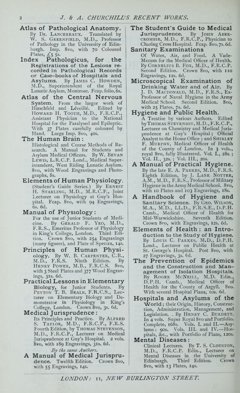 Atlas of Pathological Anatomy. 1 By Dr. Lancereaux. Translated by W. S. Greenfield, M.D., Professor of Pathology in the University of Edin- burgh. Imp. 8vo, with 70 Coloured Plates, /5 5s. Index Pathologicus, for the Registrations of the Lesions re- corded in Pathological Records or Case-books of Hospitals and Asylums. By James C. Howden, M.D., Superintendent of the Royal Lunatic Asylum, Montrose. Fcap. folio, 6s. Atlas of the Central Nervous System. From the larger work of Hirschfeld and Leveille. Edited by Howard H. Tooth, M.D., F.R.C.P., Assistant Physician to the National Hospital for the Paralysed and Epileptic. With 37 Plates carefully coloured by Hand. Large Imp. 8vo, 40s. The Human Brain : Histological and Coarse Methods of Re- search. A Manual for Students and Asylum Medical Officers. By W. Bevan Lewis, L.R.C.P. Lond., Medical Super- intendent, West Riding Lunatic Asylum. 8vo, with Wood Engravings and Photo- graphs, 8s. Elements of Human Physiology. (Student’s Guide Series.) By Ernest H. Starling, M.D., M.R.C.P., Joint Lecturer on Physiology at Guy’s Hos- pital. Fcap. 8vo, with 94 Engravings, 6s. 6d. Manual of Physiology: For the use of Junior Students of Medi- cine. By Gerald F. Yeo, M.D., F.R.S., Emeritus Professor of Physiology in King’s College, London. Third Edi- tion. Crown 8vo, with 254 Engravings (many figures), and Plate of Spectra, 14s. Principles of Human Physi- ology. By W. B. Carpenter, C.B., M.D., F.R.S. Ninth Edition. By Henry Power, M.B., F.R.C.S. 8vo, with 3 Steel Plates and 377 Wood Engrav- ings, 3is. 6d. Practical Lessons in Elementary Biology, for Junior Students. By Peyton T. B. Beale, F.R.C.S., Lec- turer on Elementary Biology and De- monstrator in Physiology in King’s College, London. Crown 8vo, 3s. 6d. Medical Jurisprudence : Its Principles and Practice. By Alfred S. Taylor, M.D., F.R.C.P., F.R.S. Fourth Edition, by Thomas Stevenson, M.D., F.R.C.P., Lecturer on Medical Jurisprudence at Guy’s Hospital. 2 vols. 8vo, with 189 Engravings, 31s. 6d. By the same Authors. A Manual of Medical Jurispru- dence. Twelfth Edition. Crown 8vo, with 55 Engravings, 14s. The Student’s Guide to Medical Jurisprudence. By John Aber- crombie, M.D., F.R.C.P., Physician to Charing Cross Hospital. Fcap. 8vo, 7s. 6d. Sanitary Examinations Of Water, Air, and Food. A Vade- Mecum for the Medical Officer of Health. By Cornelius B. Fox, M.D., F.R.C.P. Second Edition. Crown 8vo, with no Engravings, 12s. 6d. Microscopical Examination of Drinking Water and of Air. By J. D. Macdonald, M.D., F.R.S., Ex- Professor of Naval Hygiene in the Army Medical School. Second Edition. 8vo, with 25 Plates, 7s. 6d. Hygiene and Public Health. A Treatise by various Authors. Edited by Thomas Stevenson, M.D., F.R.C.P., Lecturer on Chemistry and Medical Juris- prudence at Guy’s Hospital; Official Analyst to the Home Office ; and Shirley F. Murphy, Medical Officer of Health of the County of London. In 3 vols., royal 8vo, fully Illustrated. Vol. I., 28s.; Vol. II., 32s. ; Vol. III., 20s. A Manual of Practical Hygiene. By the late E. A. Parkes, M.D.,F.R.S. Eighth Edition, by J. Lane Notter, A.M., M.D., F.R.S., Professor of Military Hygiene in the Army Medical School. 8vo, with 10 Plates and 103 Engravings, 18s. A Handbook of Hygiene and Sanitarv Science. By Geo. Wilson, M.A., mTd., LL.D., F.R.S.E., D.P.H. Camb., Medical Officer of Health for Mid-Warwickshire. Seventh Edition. Crown 8vo, with Engravings, 12s. 6d. Elements of Health : an Intro- duction to the Study of Hygiene. By Louis C. Parkes, M.D., D.P.H. Lond., Lecturer on Public Health at St. George’s Hospital. Post 8vo, with 27 Engravings, 3s. 6d. The Prevention of Epidemics and the Construction and Man- agement of Isolation Hospitals. By Roger McNeill, M.D. Edin., D.P.H. Camb., Medical Officer of Health for the County of Argyll. 8vo. With several Hospital Plans, 10s. 6d. Hospitals and Asylums of the 'World; their Origin, History, Construc- tion, Administration, Management, and Legislation. . By Henry C. Burdett. In 4 vols. Super Royal 8vo and Portfolio. Complete, 168s. Vols. I. and II.—Asy- lums : 90s. Vols. III. and IV.—Hos- pitals, &c., with Portfolio of Plans, 120s. Mental Diseases : Clinical Lectures. By T. S. Clouston, M.D., F.R.C.P. Edin., Lecturer on Mental Diseases in the University of Edinburgh. Third Edition. Crown 8vo, with 13 Plates, 14s.