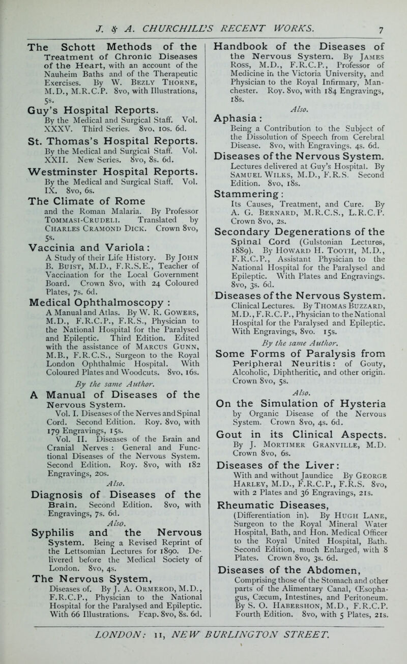 The Schott Methods of the Treatment of Chronic Diseases of the Heart, with an account of the Nauheim Baths and of the Therapeutic Exercises. By W. Bezly Thorne, M.D., M.R.C.P. 8vo, with Illustrations, 5s* Guy’s Hospital Reports. By the Medical and Surgical Staff. Vol. XXXV. Third Series. 8vo, ios. 6d. St. Thomas’s Hospital Reports. By the Medical and Surgical Staff. Vol. XXII. New Series. 8vo, 8s. 6d. Westminster Hospital Reports. By the Medical and Surgical Staff. Vol. IX. 8vo, 6s. The Climate of Rome and the Roman Malaria. By Professor Tommasi-Crudeli. Translated by Charles Cramond Dick. Crown 8vo, 5s* Vaccinia and Variola: A Study of their Life History. By John B. Buist, M.D., F.R.S.E., Teacher of Vaccination for the Local Government Board. C^own 8vo, with 24 Coloured Plates, 7s. 6d. Medical Ophthalmoscopy : A Manual and Atlas. By W. R. Gowers, M.D., F.R.C.P., F.R.S., Physician to the National Hospital for the Paralysed and Epileptic. Third Edition. Edited with the assistance of Marcus Gunn, M.B., F.R. C.S., Surgeon to the Royal London Ophthalmic Hospital. With Coloured Plates and Woodcuts. 8vo, 16s. By the same Author. A Manual of Diseases of the Nervous System. Vol. I. Diseases of the Nerves and Spinal Cord. Second Edition. Roy. 8vo, with 179 Engravings, 15s. Vol. II. Diseases of the Brain and Cranial Nerves : General and Func- tional Diseases of the Nervous System. Second Edition. Roy. 8vo, with 182 Engravings, 20s. Also. Diagnosis of Diseases of the Brain. Second Edition. 8vo, with Engravings, 7s. 6d. Also. Syphilis and the Nervous System. Being a Revised Reprint of the Lettsomian Lectures for 1890. De- livered before the Medical Society of London. 8vo, 4s. The Nervous System, Diseases of. By J. A. Ormerod, M.D., F.R.C.P., Physician to the National Hospital for the Paralysed and Epileptic. With 66 Illustrations. Fcap. 8vo, 8s. 6d. Handbook of the Diseases of the Nervous System. By James Ross, M.D., F.R.C.P., Professor of Medicine in the Victoria University, and Physician to the Royal Infirmary, Man- chester. Roy. 8vo, with 184 Engravings, 18s. Also. Aphasia : Being a Contribution to the Subject of the Dissolution of Speech from Cerebral Disease. 8vo, with Engravings. 4s. 6d. Diseases of the Nervous System. Lectures delivered at Guy’s Hospital. By Samuel Wilks, M.D., E.R.S. Second Edition. 8vo, 18s. Stammering: Its Causes, Treatment, and Cure. By A. G. Bernard, M.R.C.S., L.R.CcP. Crown 8vo, 2s. Secondary Degenerations of the Spinal Cord (Gulstonian Lectures, 1889). By Howard H. Tooth, M.D., F.R.C.P., Assistant Physician to the National Hospital for the Paralysed and Epileptic. With Plates and Engravings. 8vo, 3s. 6d. Diseases of the Nervous System. Clinical Lectures. By Thomas Buzzard, M.D., F.R.C.P., Physician to the National Hospital for the Paralysed and Epileptic. With Engravings, 8vo. 15s. By the same Author. Some Forms of Paralysis from Peripheral Neuritis: of Gouty, Alcoholic, Diphtheritic, and other origin. Crown 8vo, 5s. Also. On the Simulation of Hysteria by Organic Disease of the Nervous System. Crown 8vo, 4s. 6d. Gout in its Clinical Aspects. By J. Mortimer Granville, M.D. Crown 8vo, 6s. Diseases of the Liver: With and without Jaundice By George Harley, M.D., F.R.C.P., F.R.S. 8vo, with 2 Plates and 36 Engravings, 21s. Rheumatic Diseases, (Differentiation in). By Hugh Lane, Surgeon to the Royal Mineral Water Hospital, Bath, and Hon. Medical Officer to the Royal United Hospital, Bath. Second Edition, much Enlarged, with 8 Plates. Crown 8vo, 3s. 6d. Diseases of the Abdomen, Comprising those of the Stomach and other parts of the Alimentary Canal, CEsopha- gus, Caecum, Intestines, and Peritoneum. By S. O. Habershon, M.D., F.R.C.P. Fourth Edition. 8vo, with 5 Plates, 21s.