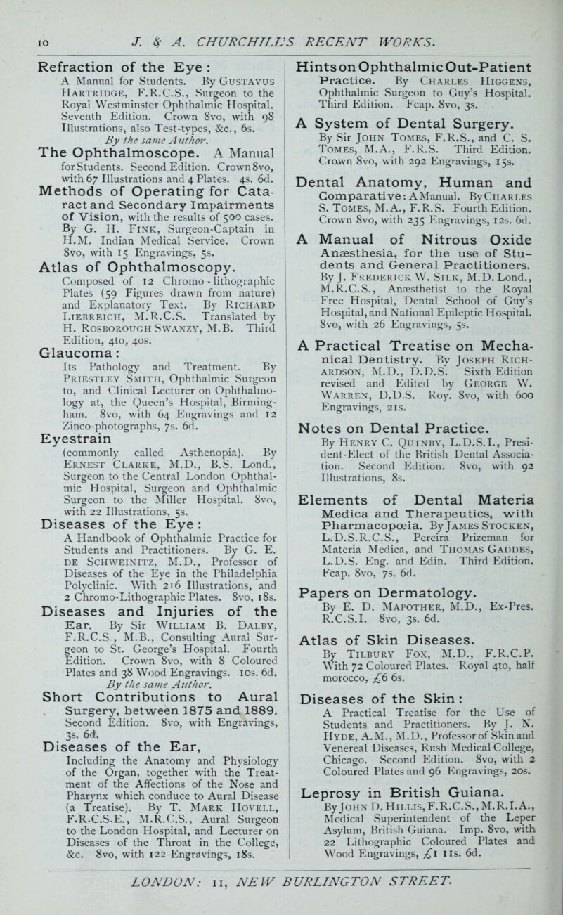 Refraction of the Eye : A Manual for Students. By Gustavus Hartridge, F.R.C.S., Surgeon to the Royal Westminster Ophthalmic Hospital. Seventh Edition. Crown 8vo, with 98 Illustrations, also Test-types, &c., 6s. By the same Author. The Ophthalmoscope. A Manual for Students. Second Edition. Crown 8vo, with 67 Illustrations and 4 Plates. 4s. 6d. Methods of Operating for Cata- ract and Secondary Impairments of Vision, with the results of 500 cases. By G. H. Fink, Surgeon-Captain in H.M. Indian Medical Service. Crown 8vo, with 15 Engravings, 5s. Atlas of Ophthalmoscopy. Composed of 12 Chromo - lithographic Plates (59 Figures drawn from nature) and Explanatory Text. By Richard Liebreich, M.R.C.S. Translated by H. Rosborough Swanzy, M.B. Third Edition, 4to, 40s. Glaucoma : Its Pathology and Treatment. By Priestley Smith, Ophthalmic Surgeon to, and Clinical Lecturer on Ophthalmo- logy at, the Queen’s Hospital, Birming- ham. 8vo, with 64 Engravings and 12 Zinco-photographs, 7s. 6d. Eyestrain (commonly called Asthenopia). By Ernest Clarke, M.D., B.S. Lond., Surgeon to the Central London Ophthal- mic Plospital, Surgeon and Ophthalmic Surgeon to the Miller Hospital. 8vo, with 22 Illustrations, 5s. Diseases of the Eye : A Handbook of Ophthalmic Practice for Students and Practitioners. By G. E. de Schweinitz, M.D., Professor of Diseases of the Eye in the Philadelphia Polyclinic. With 216 Illustrations, and 2 Chromo-Lithographic Plates. 8vo, 18s. Diseases and Injuries of the Ear. By Sir William B. Dalby, F.R.C.S., M.B., Consulting Aural Sur- geon to St. George’s Hospital. Fourth Edition. Crown 8vo, with 8 Coloured Plates and 38 Wood Engravings. 10s. 6d. By the same Author. Short Contributions to Aural Surgery, between 1875 and 1889. Second Edition. 8vo, with Engravings, 3s. 6d. Diseases of the Ear, Including the Anatomy and Physiology of the Organ, together with the Treat- ment of the Affections of the Nose and Pharynx which conduce to Aural Disease (a Treatise). By T. Mark Hovell, F.R.C.S.E., M.R.C.S., Aural Surgeon to the London Hospital, and Lecturer on Diseases of the Throat in the College, &c. 8vo, with 122 Engravings, 18s. HintsonOphthalmicOut-Patient Practice. By Charles IIiggens, Ophthalmic Surgeon to Guy’s Hospital. Third Edition. Fcap. 8vo, 3s. A System of Dental Surgery. By Sir John Tomes, F.R.S., and C. S. Tomes, M.A., F.R.S. Third Edition. Crown 8vo, with 292 Engravings, 15s. Dental Anatomy, Human and Comparative: AManual. ByCHARLES S. Tomes, M.A., F.R.S. Fourth Edition. Crown 8vo, with 235 Engravings, 12s. 6d. A Manual of Nitrous Oxide Anaesthesia, for the use of Stu- dents and General Practitioners. By J. Frederick W. Silk, M.D. Lond., M.R.C.S., Anaesthetist to the Royal Free Hospital, Dental School of Guy’s Hospital, and National Epileptic Hospital. 8vo, with 26 Engravings, 5s. A Practical Treatise on Mecha- nical Dentistry. By Joseph Rich- ardson, M.D., D.D.S. Sixth Edition revised and Edited by George W. Warren, D.D.S. Roy. 8vo, with 600 Engravings, 21s. Notes on Dental Practice. By Henry C. Quinby, L.D.S.I., Presi- dent-Elect of the British Dental Associa- tion. Second Edition. 8vo, with 92 Illustrations, 8s. Elements of Dental Materia Medica and Therapeutics, with Pharmacopoeia. By James Stocken, L.D.S.R.C.S., Pereira Prizeman for Materia Medica, and Thomas Gaddes, L.D.S. Eng. and Edin. Third Edition. Fcap. 8vo, 7s. 6d. Papers on Dermatology. By E. D. Mapother, M.D., Ex-Pres. R.C.S.I. 8vo, 3s. 6d. Atlas of Skin Diseases. By Tilbury Fox, M.D., F.R.C.P. With 72 Coloured Plates. Royal 4to, half morocco, ^6 6s. Diseases of the Skin : A Practical Treatise for the Use of Students and Practitioners. By J. N. Hyde, A.M., M.D., Professor of Skin and Venereal Diseases, Rush Medical College, Chicago. Second Edition. 8vo, with 2 Coloured Plates and 96 Engravings, 20s. Leprosy in British Guiana. By John D. Hillis,F.R.C.S., M.R.I.A., Medical Superintendent of the Leper Asylum, British Guiana. Imp. 8vo, with 22 Lithographic Coloured Plates and Wood Engravings, ;£i 11s. 6d.