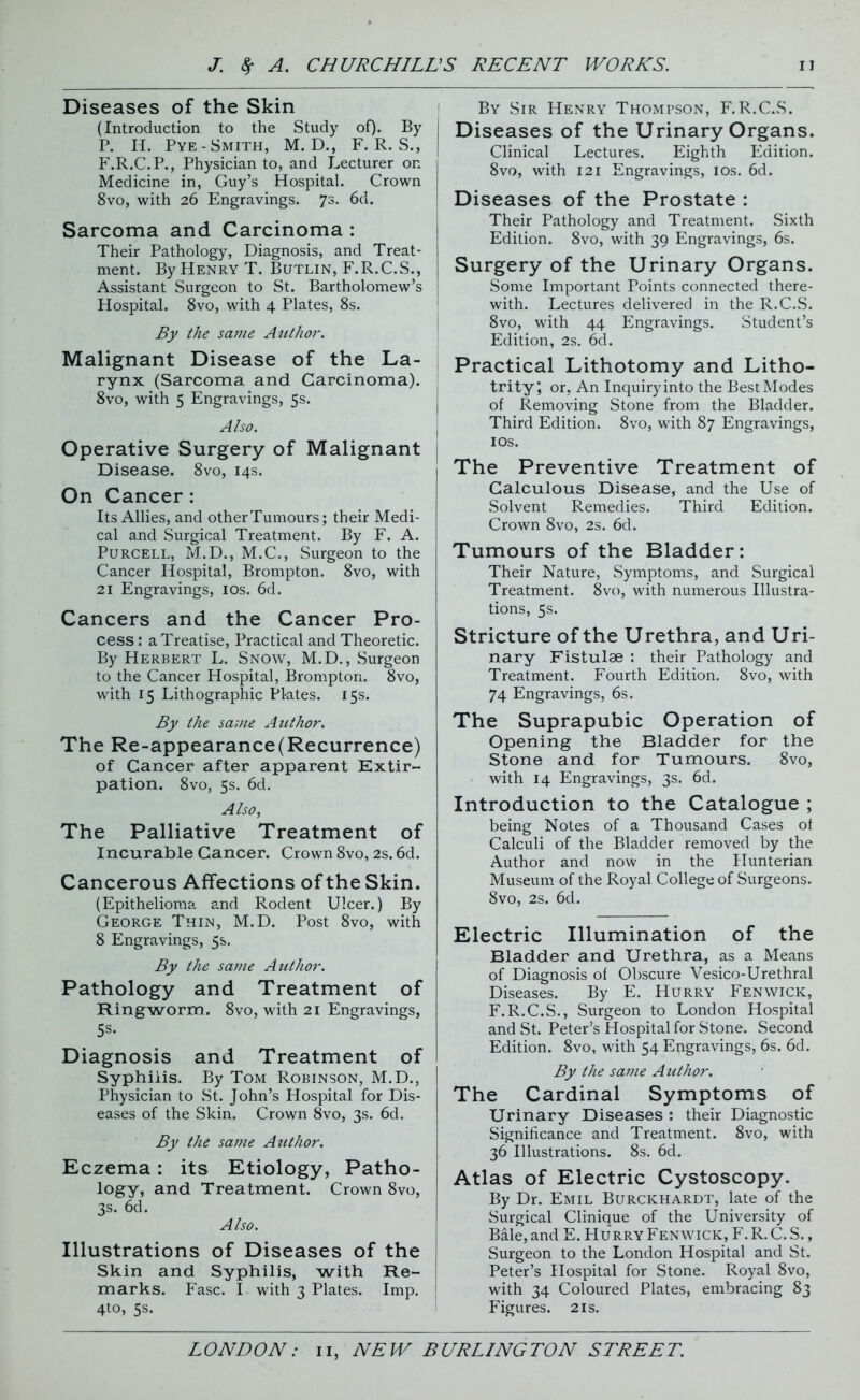 Diseases of the Skin (Introduction to the Study of). By P. H. Pye- Smith, M. D., F. R. S., F.R.C.P., Physician to, and Lecturer on Medicine in, Guy’s Hospital. Crown 8vo, with 26 Engravings. 7s- 6d. Sarcoma and Carcinoma : Their Pathology, Diagnosis, and Treat- ment. By Henry T. Butlin, F.R.C.S., Assistant Surgeon to St. Bartholomew’s Hospital. 8vo, with 4 Plates, 8s. By the sai?ie Author. Malignant Disease of the La- rynx (Sarcoma and Carcinoma). 8vo, with 5 Engravings, 5s. Also. Operative Surgery of Malignant Disease. 8vo, 14s. On Cancer : Its Allies, and other Tumours; their Medi- cal and Surgical Treatment. By F. A. Purcell, M.D., M.C., Surgeon to the Cancer Hospital, Brompton. 8vo, with 21 Engravings, 10s. 6d. Cancers and the Cancer Pro- cess : a Treatise, Practical and Theoretic. By Herbert L. Snow, M.D., Surgeon to the Cancer Hospital, Brompton. 8vo, with 15 Lithographic Pl-ates. 15s. By the same Author. The Re-appearance(Recurrence) of Cancer after apparent Extir- pation. 8vo, 5s. 6d. Also, The Palliative Treatment of Incurable Cancer. Crown 8vo, 2s.6d. Cancerous Affections of the Skin. (Epithelioma and Rodent Ulcer.) By George Thin, M.D. Post 8vo, with 8 Engravings, 5s. By the same Author. Pathology and Treatment of Ringworm. 8vo, with 21 Engravings, 5s- Diagnosis and Treatment of Syphilis. By Tom Robinson, M.D., Physician to St. John’s Hospital for Dis- eases of the Skin. Crown 8vo, 3s. 6d. By the same Author. Eczema: its Etiology, Patho- logy, and Treatment. Crown 8vo, 3s. 6d. Also. Illustrations of Diseases of the Skin and Syphilis, with Re- marks. Fasc. I. with 3 Plates. Imp. 4to, 5s. 1 By Sir Henry Thompson, F.R.C.S. Diseases of the Urinary Organs. Clinical Lectures. Eighth Edition. 8vo, with 121 Engravings, 10s. 6d. Diseases of the Prostate : Their Pathology and Treatment. Sixth Edition. 8vo, with 39 Engravings, 6s. Surgery of the Urinary Organs. Some Important Points connected there- with. Lectures delivered in the R.C.S. 8vo, with 44 Engravings. Student’s Edition, 2s. 6d. Practical Lithotomy and Litho- trityj or, An Inquiry into the Best Modes of Removing Stone from the Bladder. Third Edition. 8vo, with 87 Engravings, 10s. The Preventive Treatment of Calculous Disease, and the Use of Solvent Remedies. Third Edition. Crown 8vo, 2s. 6d. Tumours of the Bladder: Their Nature, Symptoms, and Surgical Treatment. 8vo, with numerous Illustra- tions, 5s. Stricture of the Urethra, and Uri- nary Fistulae : their Pathology and Treatment. Fourth Edition. 8vo, with 74 Engravings, 6s. The Suprapubic Operation of Opening the Bladder for the Stone and for Tumours. 8vo, with 14 Engravings, 3s. 6d. Introduction to the Catalogue ; being Notes of a Thousand Cases of Calculi of the Bladder removed by the Author and now in the Hunterian Museum of the Royal College of Surgeons. 8vo, 2s. 6d. Electric Illumination of the Bladder and Urethra, as a Means of Diagnosis of Obscure Vesico-Urethral Diseases. By E. Hurry Fenwick, F.R.C.S., Surgeon to London Hospital and St. Peter’s Hospital for Stone. Second Edition. 8vo, with 54 Engravings, 6s. 6d. By the same Author. The Cardinal Symptoms of Urinary Diseases : their Diagnostic Significance and Treatment. 8vo, with 36 Illustrations. 8s. 6d. Atlas of Electric Cystoscopy. By Dr. Emil Burckhardt, late of the Surgical Clinique of the University of Bale, and E. Hu rry Fenwick, F. R. C. S., Surgeon to the London Hospital and St. Peter’s Hospital for Stone. Royal 8vo, with 34 Coloured Plates, embracing 83 Figures. 21s.