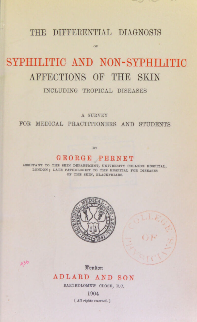OK SYPHILITIC AND NON-SYPHILITIC AFFECTIONS OF THE SKIN INCLUDING TROPICAL DISEASES A SURVEY FOR MEDICAL PRACTITIONERS AND STUDENTS BT GEORGE ^PERNET ASSISTANT TO TH« SKIN DKPARTMBNT, nNIVKBSITT COLLKQB HOSPITAL, LONDON } LAT* PATHOLOOIBT TO THl HOSPITAL POB DISBASBS or TUB SKIN, BLACKPBIABS. ADLARD AND SON BARTHOLOMEW CLOSE, E.C. 1904 [ Alt rigktt riiirted. ]
