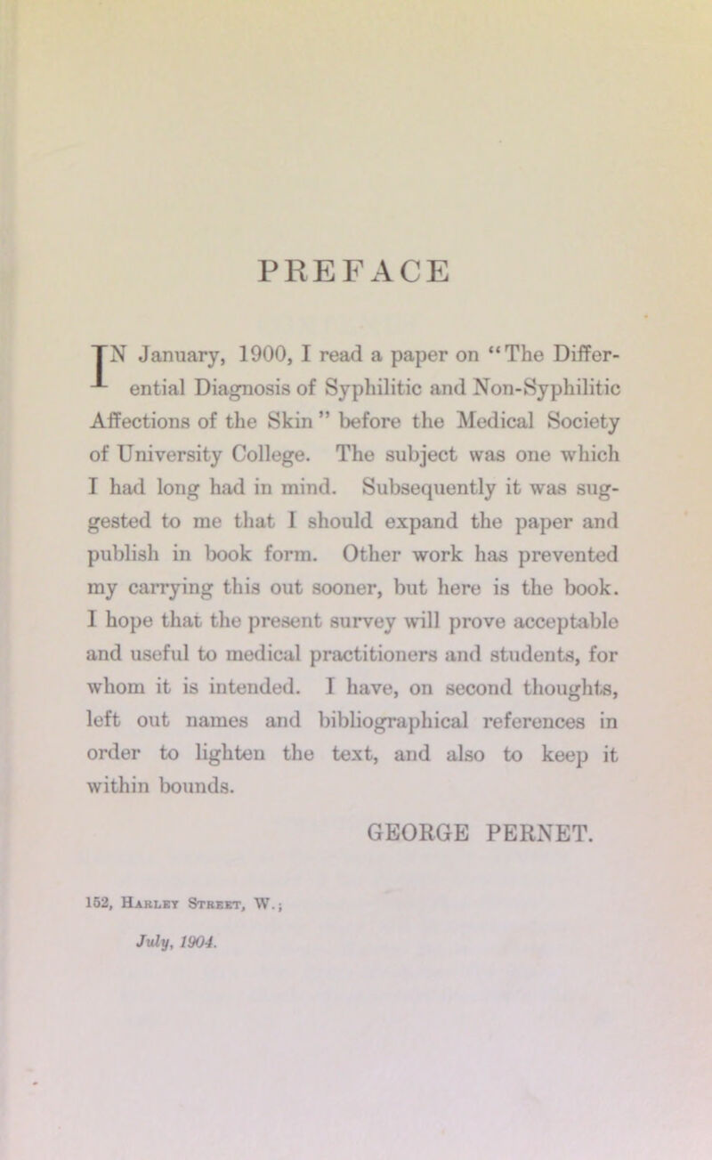 PREFACE TN January, 1900, I read a paper on “The DifFer- ential Diagnosis of Syphilitic and Non-Syphilitic Affections of the Skin ” before the Medical Society of University College. The subject was one which I had long had in mind. Subsequently it was sug- gested to me that I should expand the paper and publish in book form. Other work has prevented my carrying this out sooner, but here is the book. I hope that the present survey will prove acceptable and useful to medical practitioners and students, for whom it is intended. I have, on second thoughts, left out names and bibliographical references in order to lighten the text, and also to keep it within bounds. 162, Harlkt Strekt, W.; July, 1904. GEORGE PERNET.