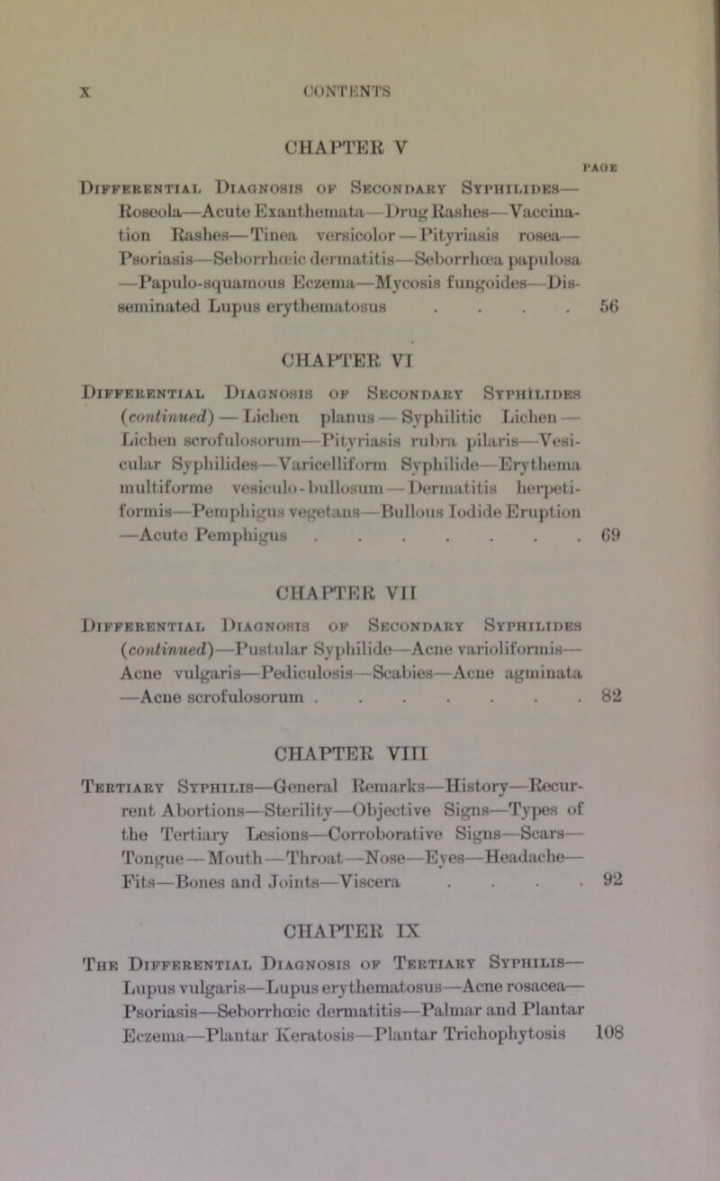 CHAPTER V I’AOK Differential Diagnosis of Seconoary Stphilides— Roseola—Acute Exantheiiuita—Rashes—Vaccina- tion Rashes—Tinea versicolor — Pityriasis rosea— Psoriasis—Seborrhojic dermatitis—Seborrhoea papulosa —Papiilo-squainous Eczema—Mycosis fungoides—Dis- seminated Lupus erythematosus .... 56 CHAFl’ER VI Differential Diagnosis of Seconpary SYPHtLiPEs (continued) — Lichen planus — Syphilitic Lichen — Lichen scrofulosoniin—Pityria.sis rubm pilaris—Vesi- cular Syphilides—VaricA'llifonn Syphilide—Erythema multiforme vesiculo- bullosum — l)ermatitis herj>eti- formis—Pemphij'us vegetans—Bullous Iodide Eruption —Acute Pempliigus ....... 69 CUAPrER VII Differential Diagnosis of Secondary Syphilides (continued)—Pustular Syphilide—Acne varioliformis— Acne vulgaris—Pediculosis—Scabies—Acne agminata —Acne scrofulosorum ....... 82 CHAPTER VIII Tertiary Syphilis—General Remarks—History—Recur- rent Abortions—Sterility—Objective Signs—Types of the Tertiary Lesions—Corroborative Signs—Scars— Tongue—Mouth—Throat —Nose—Eyes—Headache— Fits—Bones and Joints—Viscera . . . .92 CHAPTER IX The Differential Diagnosis of Tertiary Syphilis— Lupus vulgaris—Lupus erythematosus—Acne rosacea— Psoriasis—Seborrhooic dermat itis—Palmar and Plantar Eczema—Plantar Keratosis—Plantar Trichophytosis 108