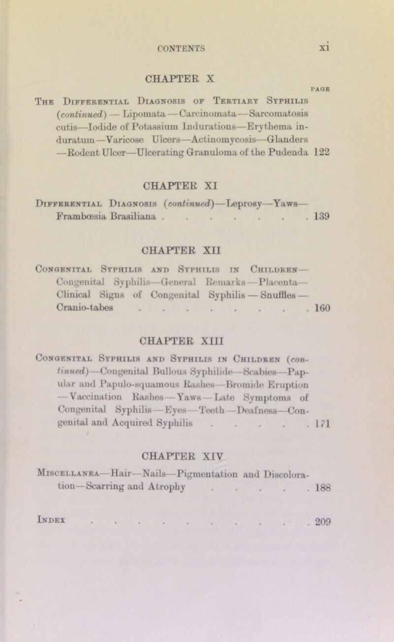CHAPTER X The Differential Diagnosis of Tertiary Syphilis (continued) — Lipomata—Carcinomata—Sarcomatosis cutis—Iodide of Potassium Indurations—Ery thema in- duratum—Varicose Ulcers—Actinomycosis—Glanders —Rodent Ulcer—Ulcerating Granuloma of the Pudenda CHAPTER XI Differential Diagnosis (continued)—Ijeprosy—Yaws— Framboesia Brasil iana ....... CHAPTER XII Congenital Syphilis and Syphilis in Children— C<*ngenital Syphilis—General Remarks—Pla<'enta— Clinical Signs of Congenital Syphilis — Snuiiles — Cranio-tabes ........ CHAI’TER XIII Congenital Syphilis and Syphilis in Children (con- tinued)—Congenital Bullous Syphilide —Scabies—Pap- ular and Papulo-squamous Rashes—Bromide tiruption — Vaccination Rashes — Yaws—Late Symptoms of Con gen i tal Sy p h i lis — Eyes—Teel h — Deaf ness —Con - genital and Acquired Syphilis CHAFFER XIV Miscellanea—Hair—Nails—Pigmentation and Discolora- tion-Scarring and Atrophy PAOB 122 139 160 171 188 Index . 209