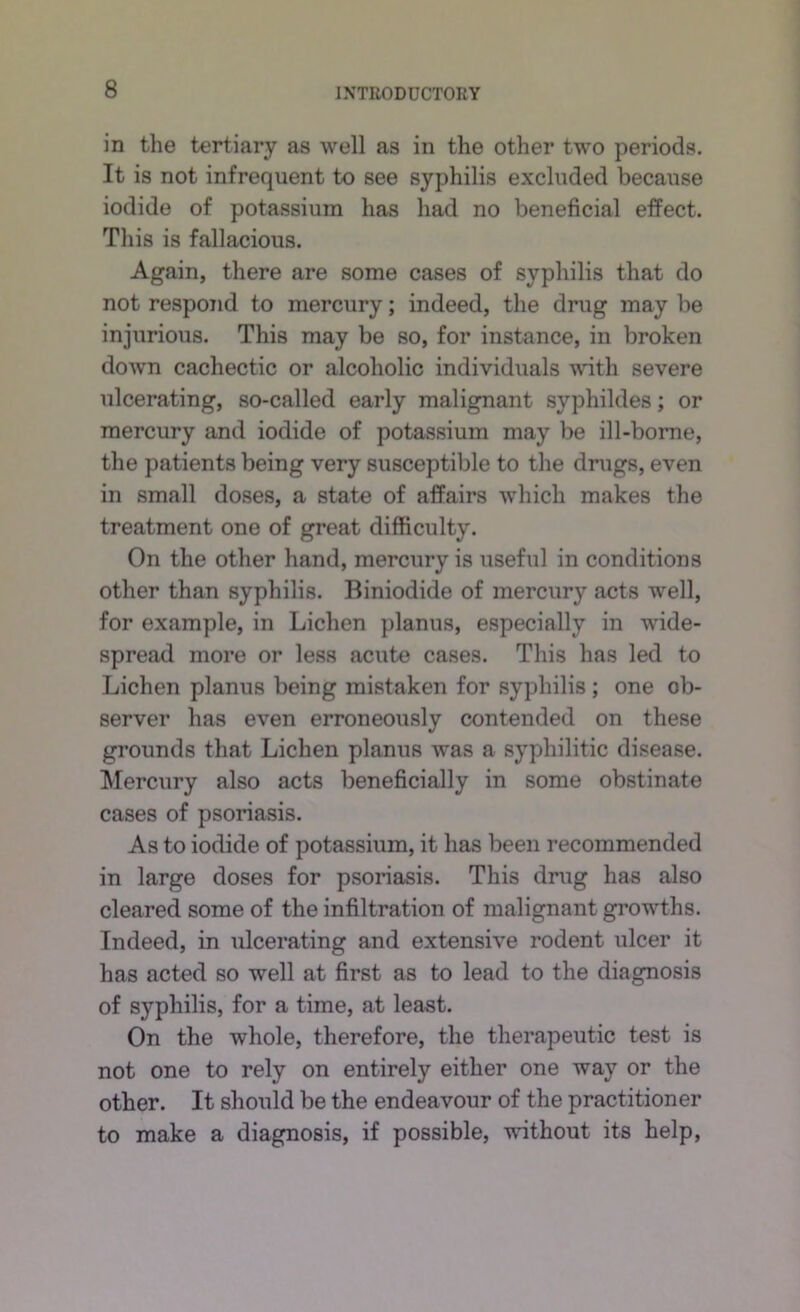 ID the tertiary as well as in the other two periods. It is not infrequent to see syphilis excluded because iodide of potassium has had no beneficial effect. This is fallacious. Again, there are some cases of syphilis that do not respond to mercury; indeed, the drug may be injurious. This may be so, for instance, in broken down cachectic or alcoholic individuals with severe ulcerating, so-called early malignant syphildes; or mercury and iodide of potassium may be ill-borne, the patients being very susceptible to the drugs, even in small doses, a state of affairs which makes the treatment one of great difficulty. On the other hand, mercury is useful in conditions other than syphilis. Biniodide of mercury acts well, for example, in Lichen planus, especially in wide- spread more or less acute cases. This has led to Lichen planus being mistaken for syphilis ; one ob- server has even erroneously contended on these grounds that Lichen planus was a syphilitic disease. Mercury also acts beneficially in some obstinate cases of psoriasis. As to iodide of potassium, it has been recommended in large doses for psoriasis. This drug has also cleared some of the infiltration of malignant gi’owths. Indeed, in ulcerating and extensive rodent ulcer it has acted so well at first as to lead to the diagnosis of syphilis, for a time, at least. On the whole, therefore, the therapeutic test is not one to rely on entirely either one way or the other. It should be the endeavour of the practitioner to make a diagnosis, if possible, without its help.