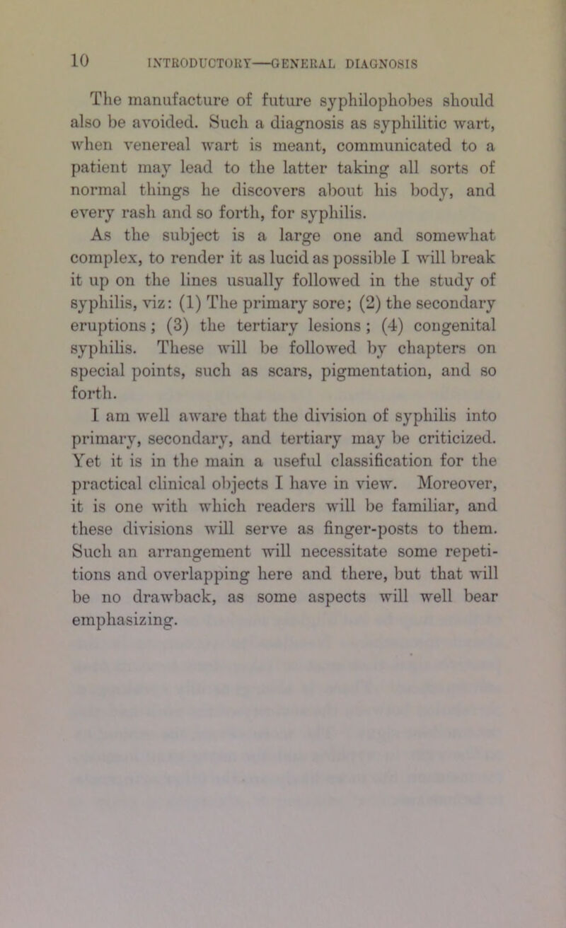 The manufacture of future syphilophobes should also be avoided. Such a diagnosis as syphilitic wart, when venereal wart is meant, communicated to a patient may lead to the latter taking all sorts of normal things he discovers about his body, and every rash and so forth, for syphilis. As the subject is a large one and somewhat complex, to render it as lucid as possible I will break it up on the lines usually followed in the study of syphilis, viz: (1) The primary sore; (2) the secondary eruptions; (3) the tertiary lesions; (4) congenital syphilis. These will be followed by chapters on special points, such as scars, pigmentation, and so forth. I am well aware that the division of syphilis into primary, secondary, and tertiary may be criticized. Yet it is in the main a useful classification for the practical clinical objects I have in view. Moreover, it is one with which readers will be familiar, and these divisions will serve as finger-posts to them. Such an arrangement will necessitate some repeti- tions and overlapping here and there, but that will be no drawback, as some aspects will well bear emphasizing.